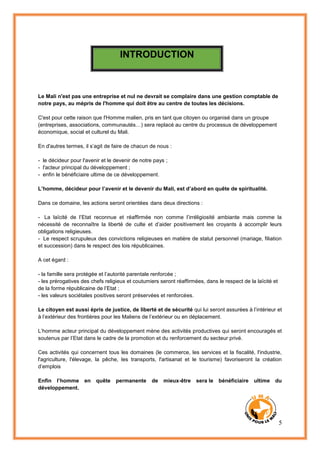 5
INTRODUCTION
Le Mali n'est pas une entreprise et nul ne devrait se complaire dans une gestion comptable de
notre pays, au mépris de l'homme qui doit être au centre de toutes les décisions.
C'est pour cette raison que l'Homme malien, pris en tant que citoyen ou organisé dans un groupe
(entreprises, associations, communautés…) sera replacé au centre du processus de développement
économique, social et culturel du Mali.
En d'autres termes, il s’agit de faire de chacun de nous :
- le décideur pour l'avenir et le devenir de notre pays ;
- l'acteur principal du développement ;
- enfin le bénéficiaire ultime de ce développement.
L’homme, décideur pour l’avenir et le devenir du Mali, est d’abord en quête de spiritualité.
Dans ce domaine, les actions seront orientées dans deux directions :
- La laïcité de l’Etat reconnue et réaffirmée non comme l’irréligiosité ambiante mais comme la
nécessité de reconnaître la liberté de culte et d’aider positivement les croyants à accomplir leurs
obligations religieuses.
- Le respect scrupuleux des convictions religieuses en matière de statut personnel (mariage, filiation
et succession) dans le respect des lois républicaines.
A cet égard :
- la famille sera protégée et l’autorité parentale renforcée ;
- les prérogatives des chefs religieux et coutumiers seront réaffirmées, dans le respect de la laïcité et
de la forme républicaine de l’Etat ;
- les valeurs sociétales positives seront préservées et renforcées.
Le citoyen est aussi épris de justice, de liberté et de sécurité qui lui seront assurées à l’intérieur et
à l’extérieur des frontières pour les Maliens de l’extérieur ou en déplacement.
L’homme acteur principal du développement mène des activités productives qui seront encouragés et
soutenus par l’Etat dans le cadre de la promotion et du renforcement du secteur privé.
Ces activités qui concernent tous les domaines (le commerce, les services et la fiscalité, l'industrie,
l'agriculture, l'élevage, la pêche, les transports, l'artisanat et le tourisme) favoriseront la création
d’emplois
Enfin l’homme en quête permanente de mieux-être sera le bénéficiaire ultime du
développement.
 