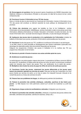 51
22. Encourageons et suscitons chez les jeunes le genre d’expérience de l’ADIDE (Association des
Diplômés Initiateurs ou Demandeurs d’Emploi) ou les jeunes ont déjà fait la preuve de leur culture
entrepreneuriale.
24. Favorisons l’accès à l’information et aux TIC des Jeunes
Dans un monde de plus en plus branché sur l’autoroute de l’information, l’accès à l’information et aux
TIC des jeunes doit constituer un élément essentiel de toute politique de développement de la
jeunesse.
25. Créons des structures pour gagner les batailles du futur et de l’intelligence : centres
d’information et de documentation, bibliothèques, centres d’animation rurale) où les jeunes auront des
informations utilitaires (informations sur l’emploi, l’éducation, la formation, la santé, les loisirs, etc. Ce
travail d’information doit s ‘accomplir dans les langues nationales, en plus des langues étrangères.
26. Impliquons des jeunes dans la production et la capitalisation de l’information (création de
bulletins d’information pour jeunes, production d’informations audiovisuelles pour les jeunes).
27. Favorisons l’accès des jeunes aux TIC, accélérons et renforçons la formation à ces techniques.
A cet effet, créons un cadre favorable au développement des centres multimédias (cybercafé) avec
davantage de cybercafés publics dans les endroits fréquentés par les jeunes.
Intégrons les programmes d’initiation des jeunes à l’utilisation et à la maîtrise des TIC aux
programmes d’éducation et de formation.
28. Donnons la priorité à l'école et menons nos autres activités après les cours.
29. Améliorons la santé des jeunes :
La santé demeure une préoccupation majeure des jeunes. La persistance de fléaux comme le SIDA et
les autres IST, le paludisme, le faible accès des jeunes aux soins de santé, la toxicomanie constituent
autant de menaces pour l’avenir des jeunes. Pour une amélioration de la santé des jeunes :
30. Multiplions dans toutes les zones du pays les offres de service de santé pour jeunes.
31. Favorisons l’accès des jeunes, notamment les jeunes défavorisés et les jeunes ayant
besoin de protection spéciale aux services de santé. Cela peut se faire par l’instauration d’un tarif
jeune d’accès aux services de santé, ou la mise en place d’un dispositif d’accueil, d’écoute et de
conseil des jeunes au niveau des services de santé.
32. Faisons face aux problèmes de drogue, de délinquance juvénile et de banditisme.
33. Faisons la promotion des activités artistiques, culturelles, sportives et des loisirs pour
jeunes : Le Mali dispose d’un riche patrimoine culturel qu’il convient de revaloriser au profit des
jeunes.
34. Organisons chaque année de manifestations nationales d’intégration pour les jeunes.
35. Faisons la promotion des activités culturelles, artistiques, et sportives des jeunes (relance des
biennales, semaines de la jeunesse, colonies de vacances, camps, etc.).
 