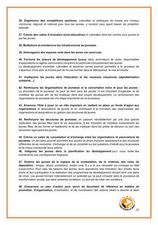 52
36. Organisons des compétitions sportives, culturelles et artistiques de masse aux niveaux
communal, régional et national pour tous les jeunes, y compris ceux ayant besoin de protection
spéciale.
37. Créons des radios d’animation socio-éducatives et culturelles dans les centres pour jeunes et
par les jeunes.
38. Multiplions et entretenons les infrastructures de jeunesse.
39. Aménageons des espaces verts dans les zones non pourvues.
40. Formons les acteurs de développement locaux (élus, promoteurs de clubs, responsables
d’associations et agents communaux) recyclons le personnel d’encadrement des jeunes.
Le développement d’activités culturelles et sportives saines pourrait permettre à la jeunesse de
s’épanouir d’une part, et d’autre part de ne pas tomber dans la délinquance, le vice et l’exode ;
41. Impliquons les jeunes dans l'éducation et les vacances citoyennes (alphabétisation
solidarité…).
42. Renforçons les Organisations de jeunesse et la concertation entre et pour les jeunes :
La promotion de la jeunesse ne peut se faire sans les jeunes. Il est important d’organiser et de
mobiliser les jeunes afin de les impliquer dans leur propre développement. Le renforcement des
organisations de jeunesse est une étape importante de ce processus.
43. Amenons l’Etat à jouer ici un rôle important en mettant en place un fonds d’appui aux
organisations et associations de jeunes et en contribuant à la formation des responsables des
organisations et associations en gestion des structures de jeunes.
44. Renforçons les structures de jeunesse, en passant inévitablement par une plus grande
implication des jeunes filles dans la vie associative. Il est important de mobiliser massivement les
jeunes filles, de les former en leadership et de les impliquer dans les prises de décision au sein des
structures regroupant les jeunes.
45. Créons un cadre de concertation et d’échange entre les organisations et associations de
jeunesse. Un tel cadre pourrait permettre aux jeunes de divers horizons appartenant à des structures
différentes de se rencontrer, d’échanger et de se concerter sur les questions d’intérêt pour la jeunesse
et de mieux coordonner leurs actions.
46. Intégrons les jeunes dans la planification du développement pour nous éviter des
événements aux conséquences tragiques.
47. Sortons les jeunes de la logique de la contestation, de la violence, des voies de
déperdition : drogue, alcool, prostitution, exode rural. Il y a là une nécessité qui s’impose au Mali
d’aujourd’hui. Pour cela, les besoins des jeunes, leurs aspirations, leur formation, leur emploi, leurs
loisirs et leur participation à la réalisation des programmes de développement doivent tenir une place
de choix. Les jeunes forment indéniablement un potentiel qui ne peut s’investir dans le processus de
transformation sociale que dans certaines conditions. Le tout est de créer ces conditions.
48. Concevons un plan d’action pour servir de document de référence en matière de
promotion, d’organisation, d’orientation, et de coordination des actions visant à assurer le plein
 