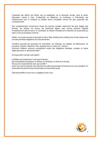 6
L’essentiel des efforts doit tendre vers la satisfaction de la demande sociale. Ainsi la santé,
l’éducation, l’accès à l’eau, à l’électricité, au téléphone, au numérique, à l’information, les
infrastructures pour le transport et l’habitat seront considérés comme les plus productifs des
investissements.
Ces investissements concerneront toutes les couches sociales notamment les plus fragiles (les
femmes, les enfants, les jeunes, les personnes âgées) avec comme premiers objectifs
l’investissement dans le savoir, le numérique, la création d’emplois et la réduction de la pauvreté qui
reste un de nos principaux ennemis.
Certes, nul ne peut enrayer la pauvreté sur terre. Mais améliorer les conditions de vie des citoyens est
une des premières obligations d'un Gouvernement.
L'extrême pauvreté est synonyme de malnutrition, de chômage, de maladie, de délinquance, de
corruption, d'exode, d'égoïsme. Pire, quelques fois on y perd son « danbé ».
Comment d’ailleurs assumer correctement toutes ses obligations familiales, sociales et même
religieuses dans un dénuement total ?
Or la pauvreté n'est pas notre destin !
Le Malien est entreprenant, il est aussi endurant.
Nos compatriotes réussissent en Afrique, en Amérique, en Asie et en Europe.
Pourquoi ne réussiraient-ils donc pas au Mali ?
Aussi nous devons apporter des réponses aux défis économiques et financiers qui nous assaillent. En
réconciliant les performances économiques et le bien-être social.
Cela est possible et nous nous y engageons avec vous.
 