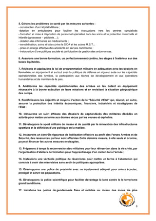 8
5. Gérons les problèmes de santé par les mesures suivantes :
- construction d'un Hôpital Militaire ;
-dotation en ambulances pour faciliter les évacuations vers les centres spécialisés
- formation et mise à disposition de personnel spécialisé dans les soins et la protection maternelle et
infantile (grossesse – pédiatrie…) ;
- dotation des infirmeries en médicaments ;
- sensibilisation, soins et lutte contre le SIDA et les autres M.S.T. ;
- prise en charge effective des accidents en service commandé ;
- instauration d'une politique sociale et participative de gestion des ordonnances.
6. Assurons une bonne formation, un perfectionnement continu, les stages à l'extérieur sur des
bases équitables.
7. Révisons et appliquons la loi de programmation militaire en adéquation avec les besoins en
formation, en équipement et surtout avec la politique de défense en vigueur axée sur les capacités
opérationnelles des Armées, la participation aux tâches de développement et aux opérations
humanitaires et de maintien de la paix.
8. Améliorons les capacités opérationnelles des armées en les dotant en équipement
nécessaire à la bonne exécution de leurs missions et en revisitant la situation géographique
des camps.
9. Redéfinissons les objectifs et moyens d'action de la "Sécurité d'Etat" qui, devrait, en outre,
assurer la protection des intérêts économiques, financiers, industriels et stratégiques de
l’Etat ;
10. Instaurons un suivi efficace des dossiers de capital-décès des militaires décédés en
activité pour mettre un terme aux drames vécus par les veuves et orphelins.
11. Développons le sport militaire de masse et de qualité par la rénovation des infrastructures
sportives et la définition d'une politique en la matière.
12. Instaurons un contrôle rigoureux de l'utilisation effective au profit des Forces Armées et de
Sécurité, des ressources qui leur sont affectées Cette dernière mesure, à elle seule et à terme,
pourrait financer les autres mesures envisagées.
13. Préparons à temps la reconversion des militaires pour leur réinsertion dans la vie civile, par
l’organisation d’ateliers de formation pour l’apprentissage d’un métier dans l‘armée ;
14. Instaurons une véritable politique de réservistes pour mettre un terme à l’aberration qui
consiste à avoir des réservistes sans avoir de politiques appropriées.
15. Développons une police de proximité avec un équipement adéquat pour mieux écouter,
protéger et servir les populations.
16. Développons la police scientifique pour faciliter davantage la lutte contre le le terrorisme
grand banditisme.
17. Installons les postes de gendarmerie fixes et mobiles au niveau des zones les plus
 