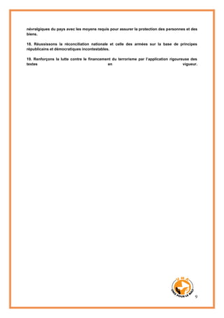 9
névralgiques du pays avec les moyens requis pour assurer la protection des personnes et des
biens.
18. Réussissons la réconciliation nationale et celle des armées sur la base de principes
républicains et démocratiques incontestables.
19. Renforçons la lutte contre le financement du terrorisme par l’application rigoureuse des
textes en vigueur.
 