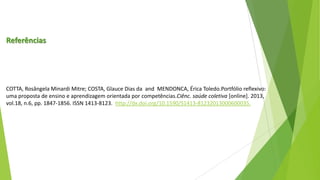 Referências

COTTA, Rosângela Minardi Mitre; COSTA, Glauce Dias da and MENDONCA, Érica Toledo.Portfólio reflexivo:
uma proposta de ensino e aprendizagem orientada por competências.Ciênc. saúde coletiva [online]. 2013,
vol.18, n.6, pp. 1847-1856. ISSN 1413-8123. http://dx.doi.org/10.1590/S1413-81232013000600035.

 