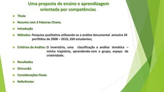 Uma proposta de ensino e aprendizagem
orientada por competências.


Título



Resumo com 3 Palavras-Chave;



Introdução



Métodos: Pesquisa qualitativa utilizando-se a análise documental amostra 34
portfólios de 2008 – 2010, 260 estudantes;



Critérios de Análise: O inventário, uma classificação e análise temática –
minha trajetória, aprendendo com o grupo, espaço de
criatividade.



Resultados



Discussão



Considerações Finais



Referências

 