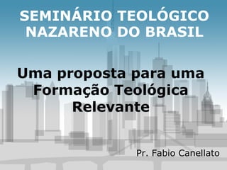 SEMINÁRIO TEOLÓGICO NAZARENO DO BRASIL Uma proposta para uma Formação Teológica Relevante Pr. Fabio Canellato 