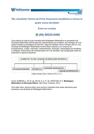 Olá, estudante! Somos da Prime Assessoria Acadêmica e iremos te
ajudar nessa atividade!
Entre em contato
(99) 98525-8486
Uma prática em sala de aula orientada pela Modelagem Matemática na perspectiva da
Educação Matemática admite algumas características que a diferem, por exemplo, de uma
prática voltada ao paradigma do exercício. Segundo Almeida, Silva e Vertuan (2013), uma
atividade de Modelagem Matemática envolve fases relativas a um conjunto de
procedimentos, a saber: inteiração, matematização, resolução, interpretação de resultados
e validação. Essas fases são caracterizadas em uma atividade cuja configuração pode ser
traduzida no seguinte esquema:
Fonte: ALMEIDA, L. M. W. de; SILVA, K. A. P. da; VERTUAN, R. E. Modelagem
Matemática na Educação Básica. São Paulo: Contexto, 2013.
Com base nisso, escreva sobre como ocorre a interação entre esses elementos para
expressar uma atividade de Modelagem Matemática.
 