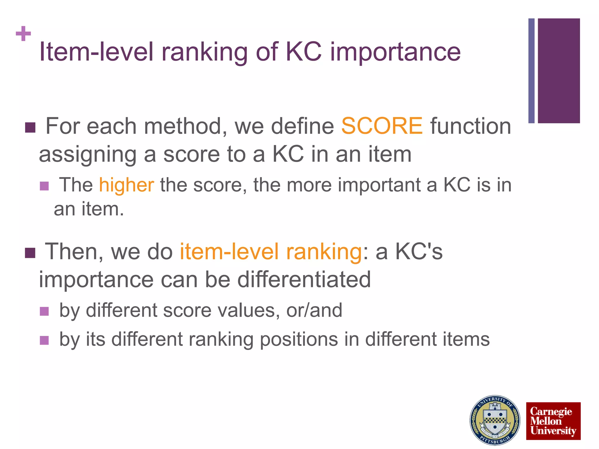 +
Item-level ranking of KC importance
 For each method, we define SCORE function
assigning a score to a KC in an item
 The higher the score, the more important a KC is in
an item.
 Then, we do item-level ranking: a KC's
importance can be differentiated
 by different score values, or/and
 by its different ranking positions in different items
 
