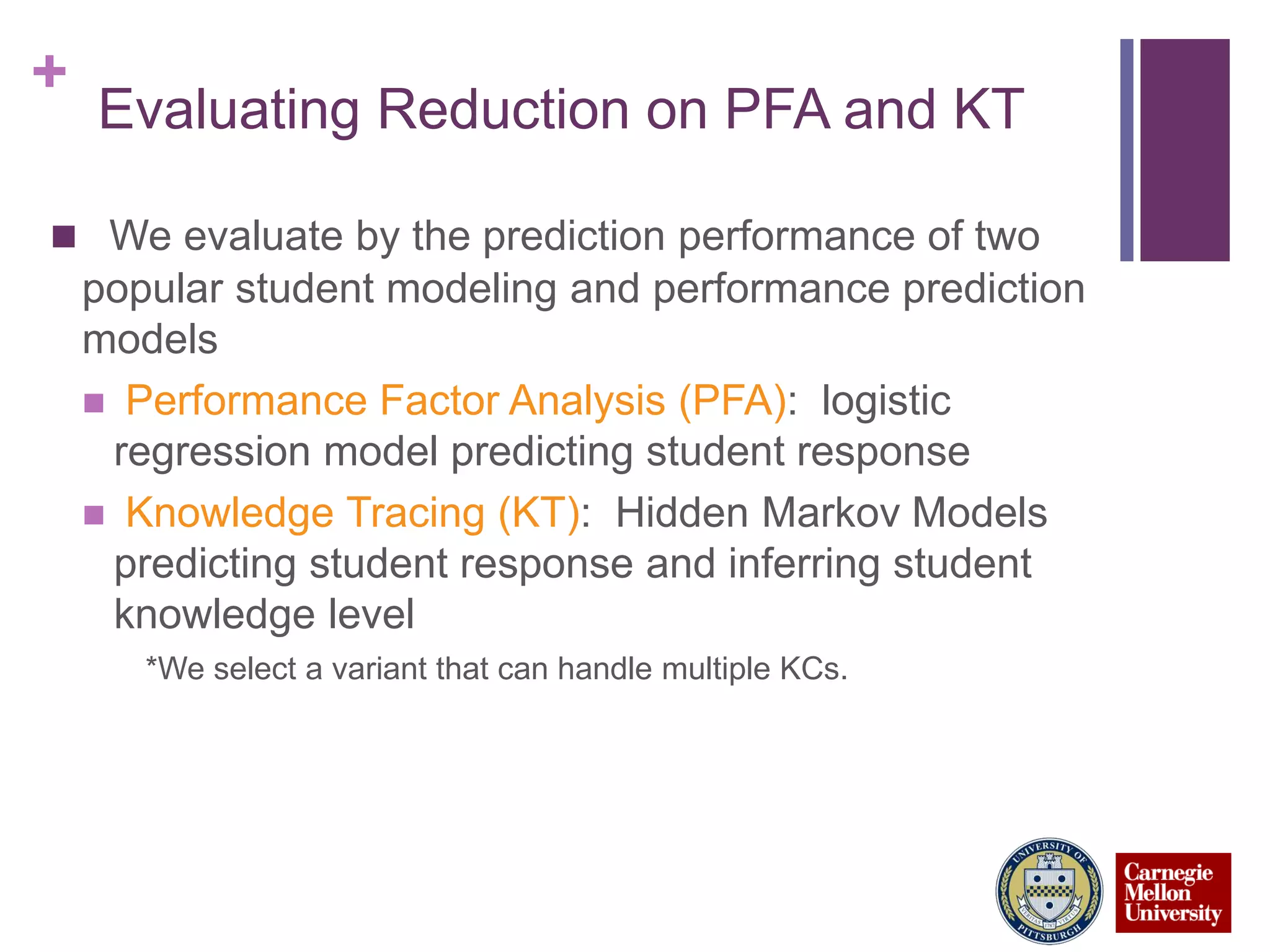 +
Evaluating Reduction on PFA and KT
 We evaluate by the prediction performance of two
popular student modeling and performance prediction
models
 Performance Factor Analysis (PFA): logistic
regression model predicting student response
 Knowledge Tracing (KT): Hidden Markov Models
predicting student response and inferring student
knowledge level
*We select a variant that can handle multiple KCs.
 