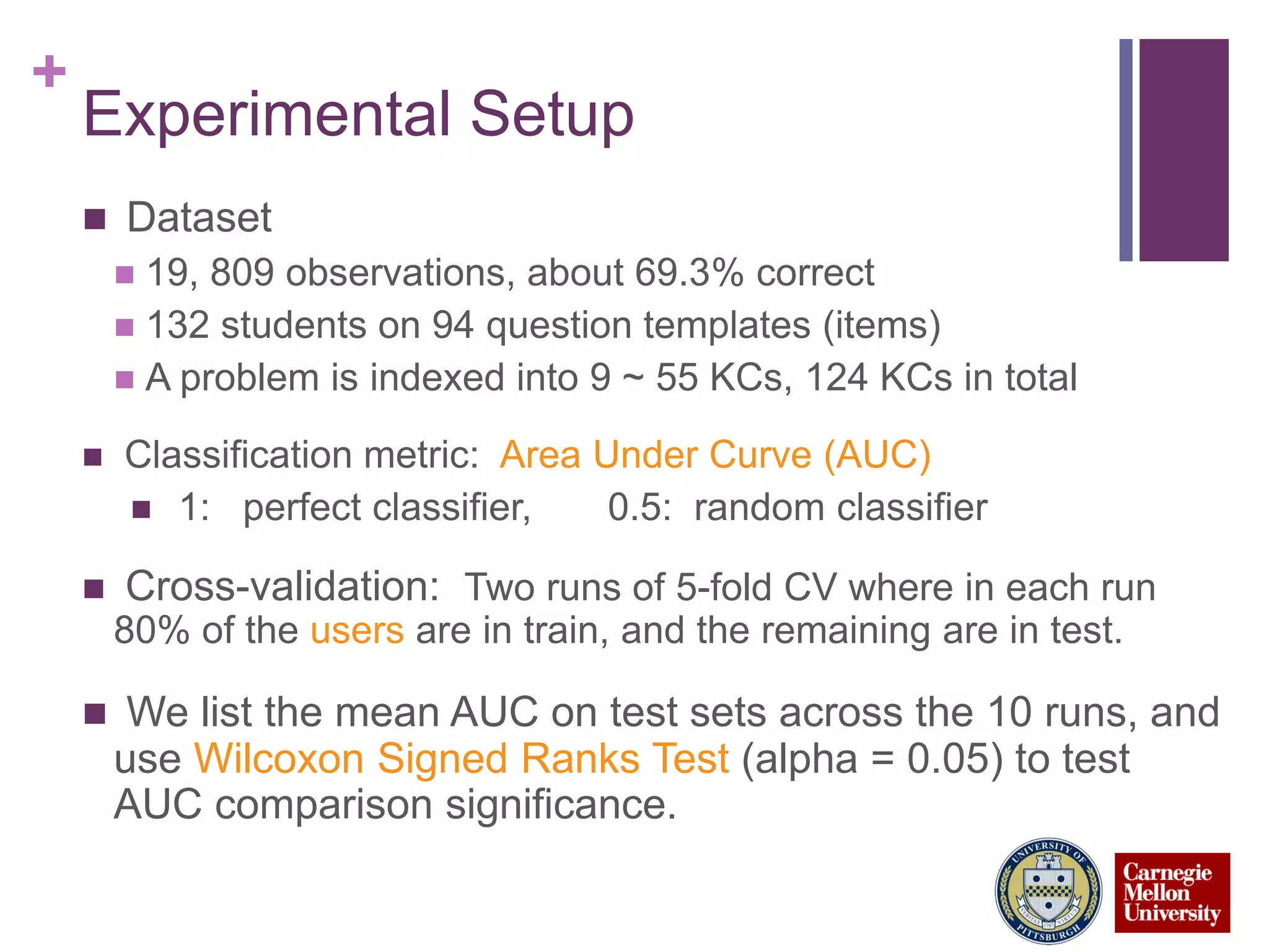 +
Experimental Setup
 Dataset
 19, 809 observations, about 69.3% correct
 132 students on 94 question templates (items)
 A problem is indexed into 9 ~ 55 KCs, 124 KCs in total
 Classification metric: Area Under Curve (AUC)
 1: perfect classifier, 0.5: random classifier
 Cross-validation: Two runs of 5-fold CV where in each run
80% of the users are in train, and the remaining are in test.
 We list the mean AUC on test sets across the 10 runs, and
use Wilcoxon Signed Ranks Test (alpha = 0.05) to test
AUC comparison significance.
 