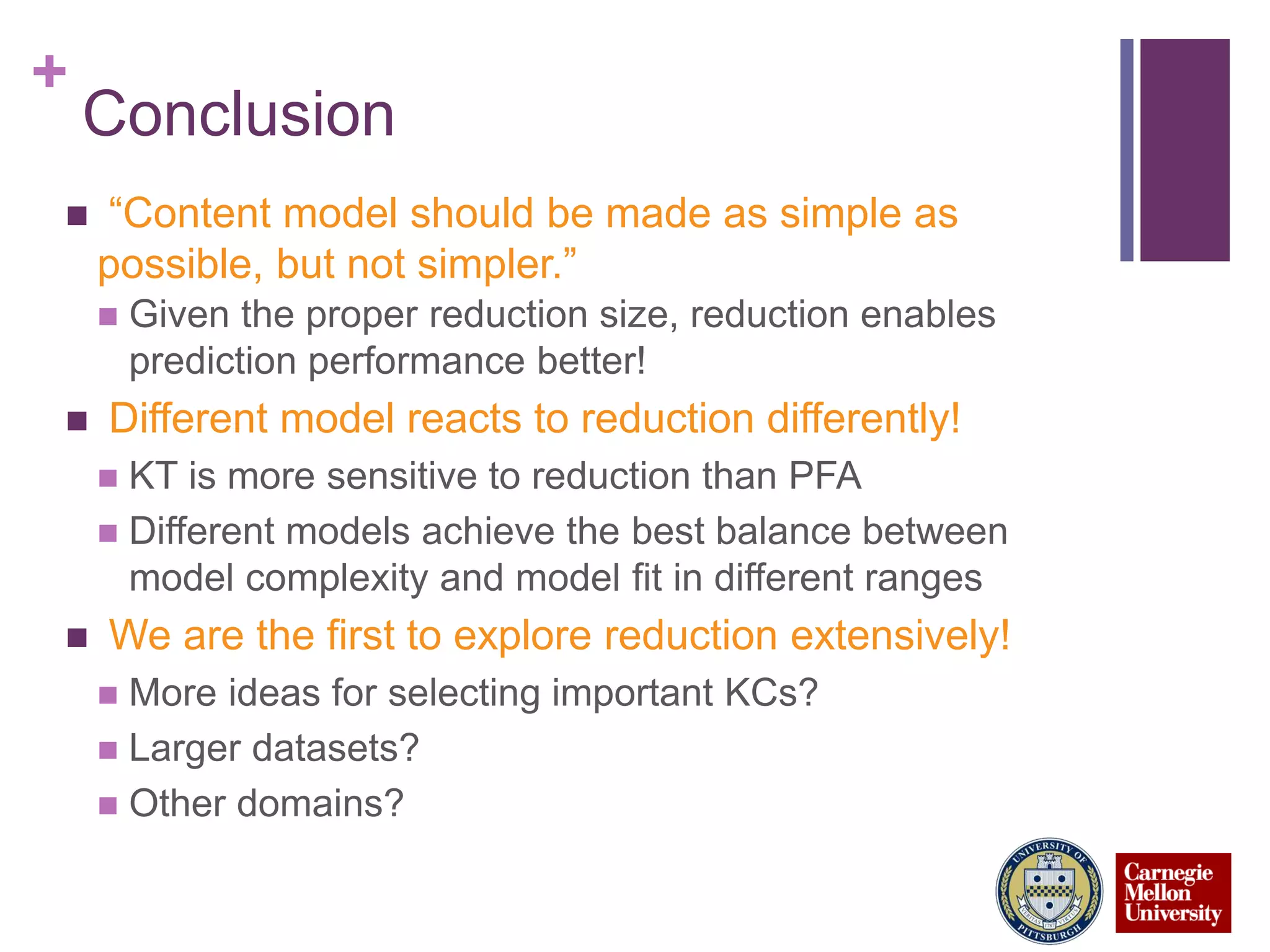 +
Conclusion
 “Content model should be made as simple as
possible, but not simpler.”
 Given the proper reduction size, reduction enables
prediction performance better!
 Different model reacts to reduction differently!
 KT is more sensitive to reduction than PFA
 Different models achieve the best balance between
model complexity and model fit in different ranges
 We are the first to explore reduction extensively!
 More ideas for selecting important KCs?
 Larger datasets?
 Other domains?
 