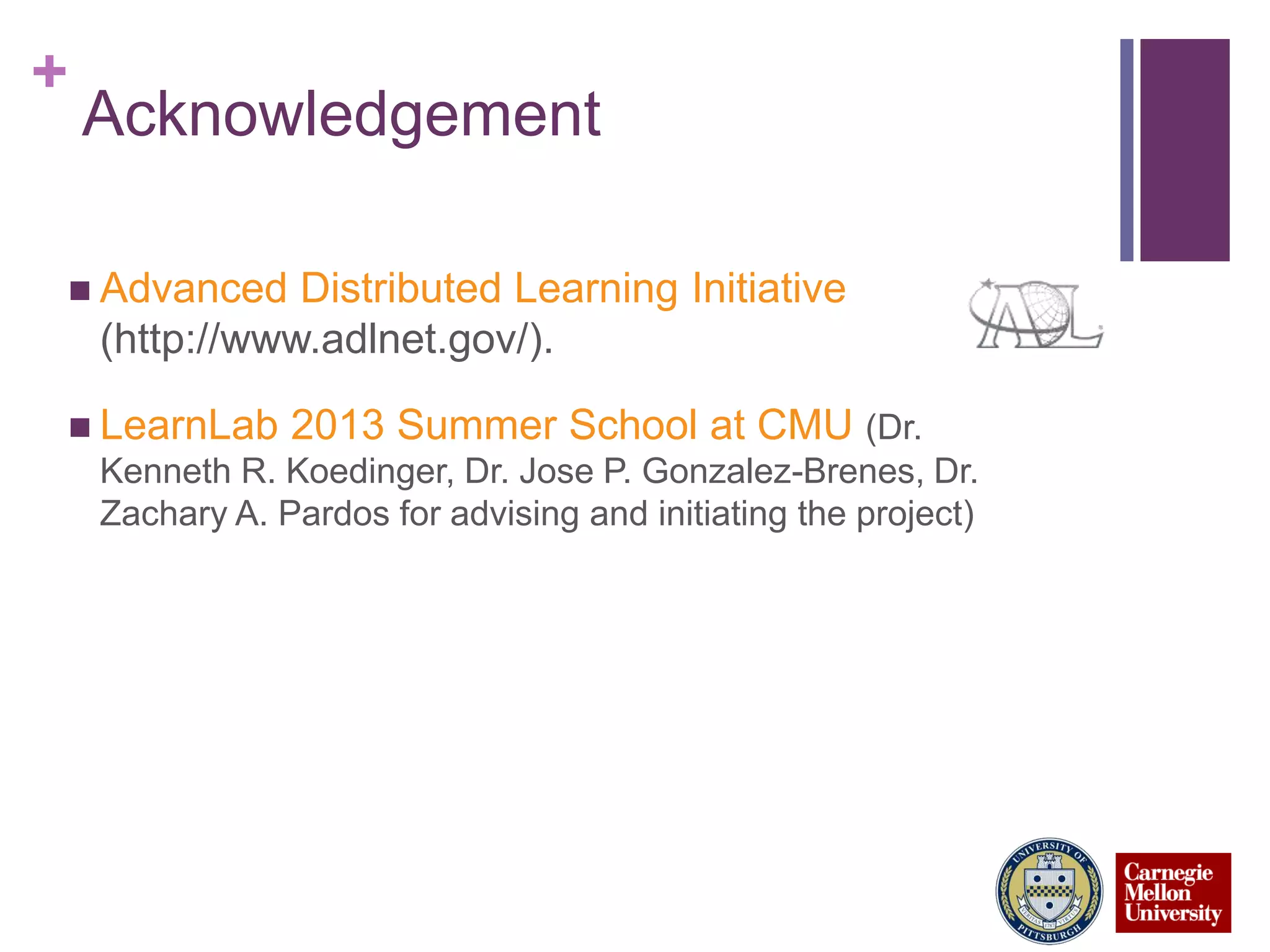 +
Acknowledgement
 Advanced Distributed Learning Initiative
(http://www.adlnet.gov/).
 LearnLab 2013 Summer School at CMU (Dr.
Kenneth R. Koedinger, Dr. Jose P. Gonzalez-Brenes, Dr.
Zachary A. Pardos for advising and initiating the project)
 