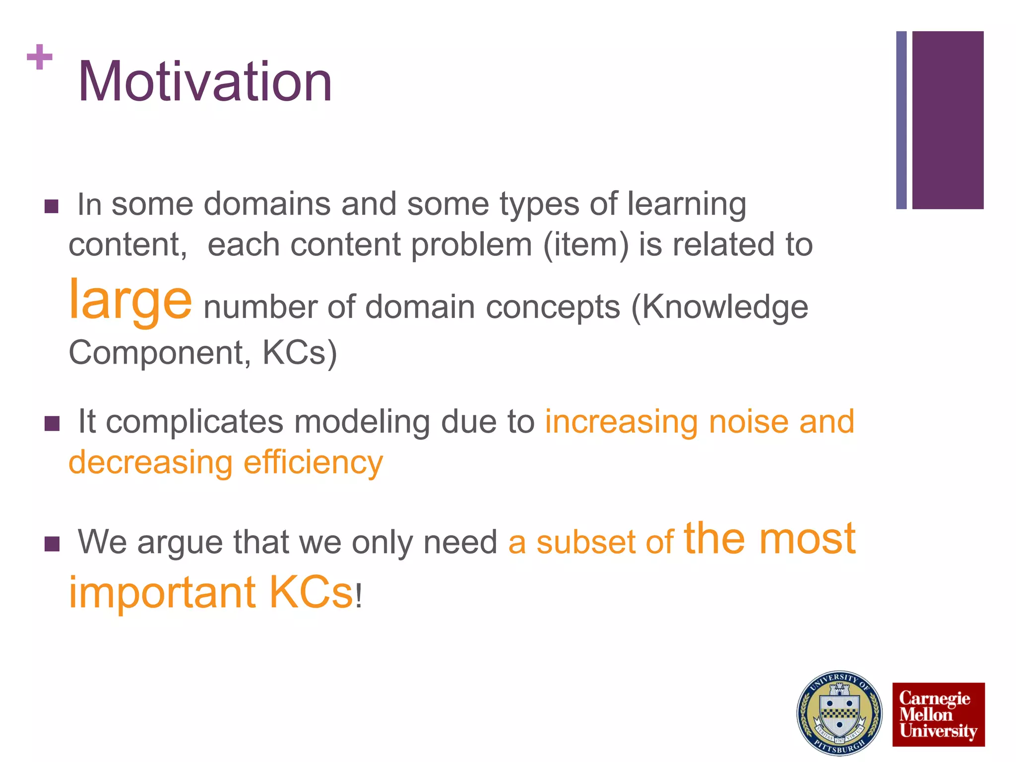 +
Motivation
 In some domains and some types of learning
content, each content problem (item) is related to
large number of domain concepts (Knowledge
Component, KCs)
 It complicates modeling due to increasing noise and
decreasing efficiency
 We argue that we only need a subset of the most
important KCs!
 