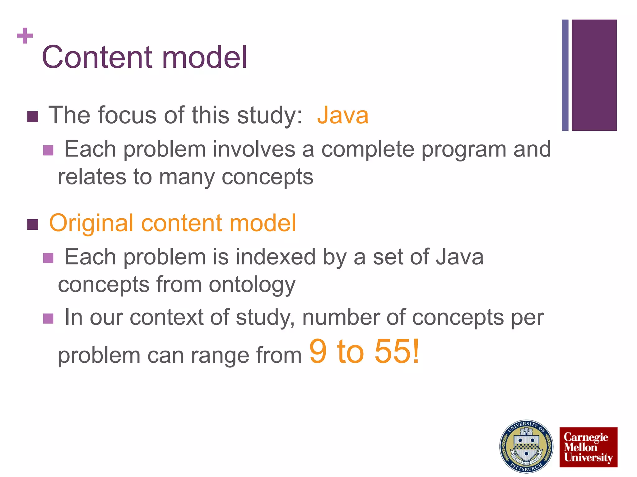 +
Content model
 The focus of this study: Java
 Each problem involves a complete program and
relates to many concepts
 Original content model
 Each problem is indexed by a set of Java
concepts from ontology
 In our context of study, number of concepts per
problem can range from 9 to 55!
 
