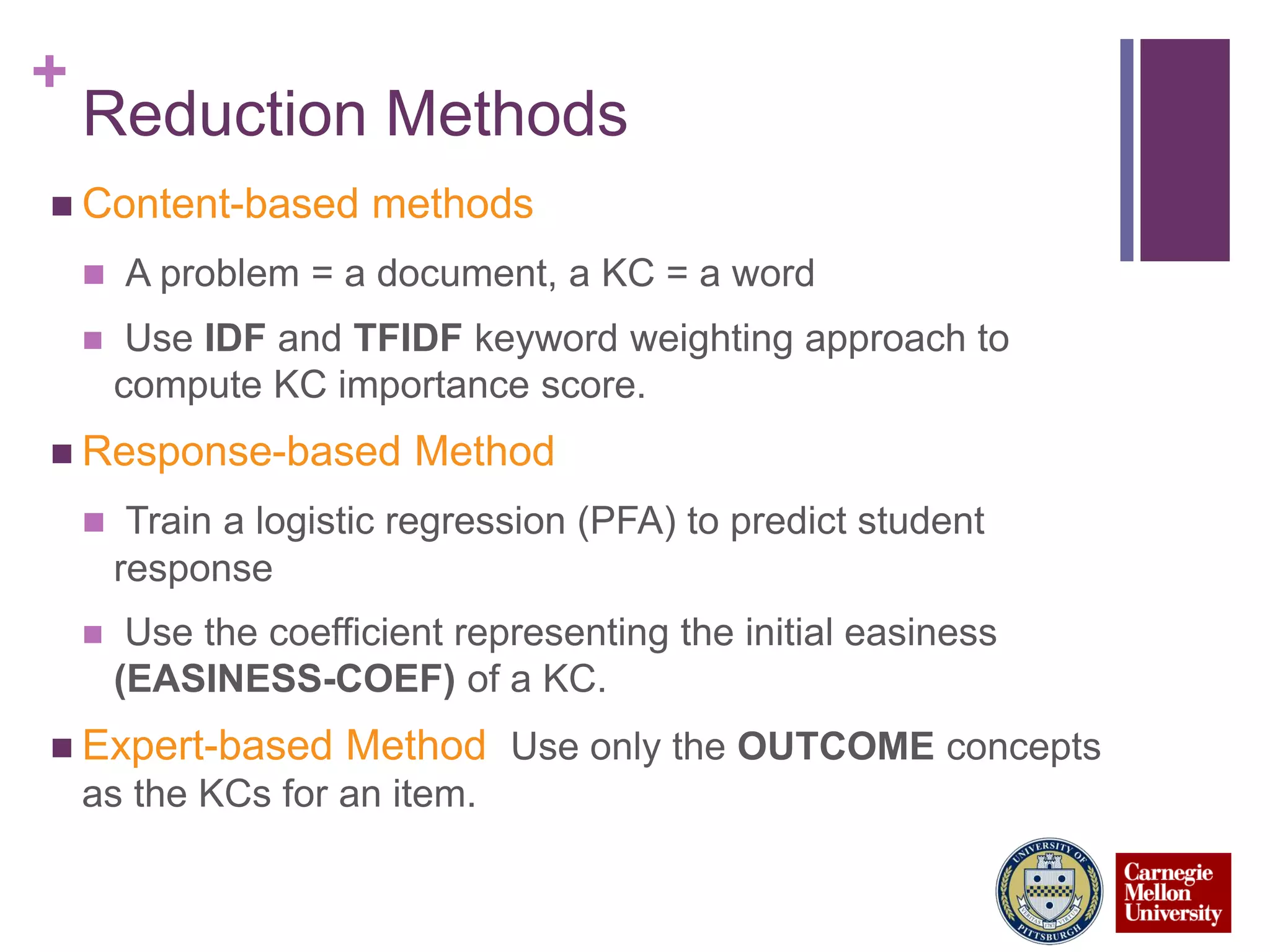 +
Reduction Methods
 Content-based methods
 A problem = a document, a KC = a word
 Use IDF and TFIDF keyword weighting approach to
compute KC importance score.
 Response-based Method
 Train a logistic regression (PFA) to predict student
response
 Use the coefficient representing the initial easiness
(EASINESS-COEF) of a KC.
 Expert-based Method Use only the OUTCOME concepts
as the KCs for an item.
 