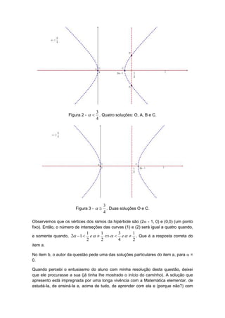3
                   Figura 2 -       . Quatro soluções: O, A, B e C.
                                    4




                                        3
                       Figura 3 -       . Duas soluções O e C.
                                        4

Observemos que os vértices dos ramos da hipérbole são (2 - 1, 0) e (0,0) (um ponto
fixo). Então, o número de interseções das curvas (1) e (2) será igual a quatro quando,
                             1      1     3     1
e somente quando, 2  1      e      e   . Que é a resposta correta do
                             2      2     4     2
item a.

No item b, o autor da questão pede uma das soluções particulares do item a, para  =
0.

Quando percebi o entusiasmo do aluno com minha resolução desta questão, deixei
que ele procurasse a sua (já tinha lhe mostrado o início do caminho). A solução que
apresento está impregnada por uma longa vivência com a Matemática elementar, de
estudá-la, de ensiná-la e, acima de tudo, de aprender com ela e (porque não?) com
 