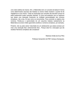 uma visão estética da mesma. Sim, a Matemática tem um conceito de beleza! A forma
como determinados assuntos são tratados no ensino médio mostram o quanto há de
negligência no seu ensino. Todas as resoluções que consultei não discutem porque se
pede exatamente quatro soluções distintas. O curso pré-vestibular que eu esperava
que desse uma resolução mostrando as múltiplas personalidades dos números
complexos, não a deu, foi raso como os concorrentes. Ficou somente no adjetivo dos
números. Perdeu-se a oportunidade de unir assuntos tratados isoladamente na
Matemática do ensino médio (geometria analítica e números complexos, por exemplo).

Portanto, não se pode cobrar maturidade de um adolescente que estava ansioso por
mais uma resolução fácil, extremamente fácil... Porque esta foi a educação que ele
recebeu! Números complexos são complexos!



                                                      Robinson Antão da Cruz Filho

                                 Professor temporário do IFSP, Campus Araraquara.
 