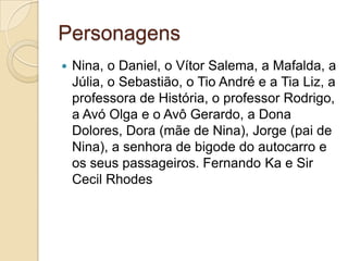 Personagens
   Nina, o Daniel, o Vítor Salema, a Mafalda, a
    Júlia, o Sebastião, o Tio André e a Tia Liz, a
    professora de História, o professor Rodrigo,
    a Avó Olga e o Avô Gerardo, a Dona
    Dolores, Dora (mãe de Nina), Jorge (pai de
    Nina), a senhora de bigode do autocarro e
    os seus passageiros. Fernando Ka e Sir
    Cecil Rhodes
 