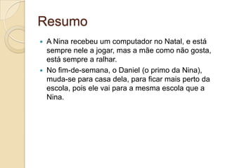 Resumo
   A Nina recebeu um computador no Natal, e está
    sempre nele a jogar, mas a mãe como não gosta,
    está sempre a ralhar.
   No fim-de-semana, o Daniel (o primo da Nina),
    muda-se para casa dela, para ficar mais perto da
    escola, pois ele vai para a mesma escola que a
    Nina.
 