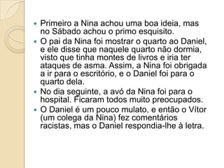    Primeiro a Nina achou uma boa ideia, mas
    no Sábado achou o primo esquisito.
   O pai da Nina foi mostrar o quarto ao Daniel,
    e ele disse que naquele quarto não dormia,
    visto que tinha montes de livros e iria ter
    ataques de asma. Assim, a Nina foi obrigada
    a ir para o escritório, e o Daniel foi para o
    quarto dela.
   No dia seguinte, a avó da Nina foi para o
    hospital. Ficaram todos muito preocupados.
   O Daniel é um pouco mulato, e então o Vítor
    (um colega da Nina) fez comentários
    racistas, mas o Daniel respondia-lhe à letra.
 