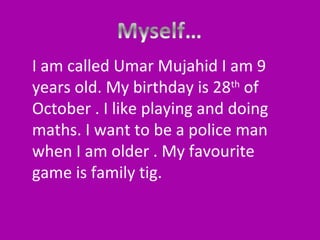 I am called Umar Mujahid I am 9
years old. My birthday is 28th of
October . I like playing and doing
maths. I want to be a police man
when I am older . My favourite
game is family tig.

 