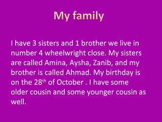 I have 3 sisters and 1 brother we live in
number 4 wheelwright close. My sisters
are called Amina, Aysha, Zanib, and my
brother is called Ahmad. My birthday is
on the 28th of October . I have some
older cousin and some younger cousin as
well.

 