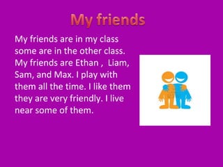 My friends are in my class
some are in the other class.
My friends are Ethan , Liam,
Sam, and Max. I play with
them all the time. I like them
they are very friendly. I live
near some of them.

 