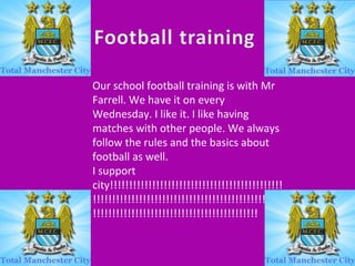 Our school football training is with Mr
Farrell. We have it on every
Wednesday. I like it. I like having
matches with other people. We always
follow the rules and the basics about
football as well.
I support
city!!!!!!!!!!!!!!!!!!!!!!!!!!!!!!!!!!!!!!!!!!!!!
!!!!!!!!!!!!!!!!!!!!!!!!!!!!!!!!!!!!!!!!!!!!!!!!!!
!!!!!!!!!!!!!!!!!!!!!!!!!!!!!!!!!!!!!!!!!!!

 