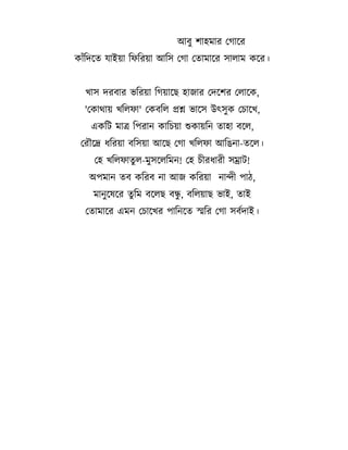 আব# শ হম র তগ দর
ক $তদদ

য ইয তফতরয আতস তগ ত ম দর স ল ম কদর।

; স দরব র Cতরয তগয দছ হ জ র তদদশর তল দক,
'তক M য ;তলফ ' তকবতল
একতট ম

শ C দস উৎস# ক তচ দ;,

তপর ন ক তচয শক যতন

হ বদল,

তরGদদ %তরয বতসয আদছ তগ ;তলফ আতhন - দল।
তহ ;তলফ # ল-ম#সদলতমন! তহ চ র% র সম ট!
অপম ন

ব কতরব ন আজ কতরয ন ন প 1,

#
ম ন# দষদর # তম বদলছ বন, বতলয ছ C ই,
ত ম দর এমন তচ দ;র প তনদ

ই

সতর তগ সবLদ ই।

 