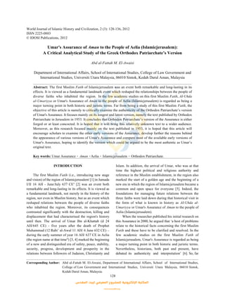 World Journal of Islamic History and Civilization, 2 (3): 128-136, 2012
ISSN 2225-0883
© IDOSI Publications, 2012
Corresponding Author: Abd al-Fattah M. El-Awaisi, Department of International Affairs, School of International Studies,
College of Law Government and International Studies, Universiti Utara Malaysia, 06010 Sintok,
Kedah Darul Aman, Malaysia.
128
Umar's Assurance of Aman to the People of Aelia (Islamicjerusalem):
A Critical Analytical Study of the Greek Orthodox Patriarchate’s Version
Abd al-Fattah M. El-Awaisi
Department of International Affairs, School of International Studies, College of Law Government and
International Studies, Universiti Utara Malaysia, 06010 Sintok, Kedah Darul Aman, Malaysia
Abstract: The first Muslim Fatih of Islamicjerusalem was an event both remarkable and long-lasting in its
effects. It is viewed as a fundamental landmark event which reshaped the relationships between the people of
diverse faiths who inhabited the region. In the few academic studies on this first Muslim Fatih, AI-Uhda
al-Umariyya or Umar's Assurance of Aman to the people of Aelia (Islamicjerusalem) is regarded as being a
major turning point in both historic and juristic terms. Far from being a study of this first Muslim Fatih, the
objective of this article is namely to critically examine the authenticity of the Orthodox Patriarchate’s version
of Umar's Assurance. It focuses mainly on its longest and latest version, namely the text published by Orthodox
Patriarchate in Jerusalem in 1953. It concludes that Orthodox Patriarchate’s version of the Assurance is either
forged or at least concocted. It is hoped that it will bring this relatively unknown text to a wider audience.
Moreover, as this research focused mainly on the text published in 1953, it is hoped that this article will
encourage scholars to examine the other early versions of the Assurance, develop further the reasons behind
the appearance of various versions of Umar's Assurance and compare most of the available early versions of
Umar's Assurance, hoping to identify the version which could be argued to be the most authentic as Umar’s
original text.
Key words: Umar Assurance Aman Aelia Islamicjerusalem Orthodox Patriarchate.
INTRODUCTION Islam. In addition, the arrival of Umar, who was at that
The first Muslim Fatih (i.e., introducing new stage reference in the Muslim establishment, in the region also
and vision) of the region of Islamicjerusalem [1] in Jumada marked the start of a golden age and the beginning of ai
I/II 16 AH - June/July 637 CE [2] was an event both new era in which the region of Islamicjerusalem became aii
remarkable and long-lasting in its effects. It is viewed as common and open space for everyone [5]. Indeed, the
a fundamental landmark, not merely in the history of the foundations for managing future relations between the
region, nor even in Muslim history, but as an event which three faiths were laid down during that historical visit in
reshaped relations between the people of diverse faiths the form of what is known in history as AI-Uhda al-
who inhabited the region. Moreover, its consequences Umariyya or Umar's Assurance of Aman to the people of
contrasted significantly with the destruction, killing and Aelia (Islamicjerusalem).
displacement that had characterised the region's history When the researcher published his initial research on
until then. The arrival of Umar Ibn al-Khattab (d 24 this Assurance in 2000, he argued that ‘a host of problems
AH/645 CE) - five years after the death of Prophet relate to the historical facts concerning the first Muslim
Muhammad (12 Rabi’ al-Awal 11 AH/ 6 June 632 CE) – Fatih and these have to be clarified and resolved. In the
during the early summer of year 16 AH/ 637 CE in Aelia few academic studies on the first Muslim Fatih of
(the region name at that time ) [3, 4] marked the beginning Islamicjerusalem, Umar's Assurance is regarded as beingiii
of a new and distinguished era of safety, peace, stability, a major turning point in both historic and juristic terms.
security, progress, development and prosperity in the Nevertheless, historians, both past and present, have
relations between followers of Judaism, Christianity and debated its authenticity and interpretation’ [6]. So, far
time the highest political and religious authority and
‫اﻟﻤﻘﺪس‬ ‫ﻟﺒﻴﺖ‬ ‫اﻟﻤﻌﺮﻓﻲ‬ ‫ﻟﻠﻤﺸﺮوع‬ ‫اﻹﻟﻜﺘﺮوﻧﻴﺔ‬ ‫اﻟﻤﻜﺘﺒﺔ‬
www.isravakfi.org
 