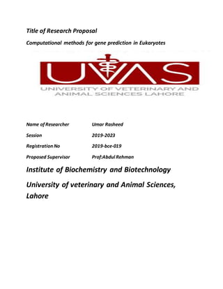 Title of Research Proposal
Computational methods for gene prediction in Eukaryotes
Name of Researcher Umar Rasheed
Session 2019-2023
Registration No 2019-bce-019
Proposed Supervisor Prof:Abdul Rehman
Institute of Biochemistry and Biotechnology
University of veterinary and Animal Sciences,
Lahore
 