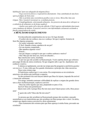habilitação”para uso adequado da máquina física.
- Faça exercícios físicos e respiratórios diariamente. Uma caminhada de uma hora
opera prodígios de bem-estar.
- Não se permita uma coexistência pacífica com os vícios. Mova-lhes luta sem
tréguas. Não é razoável envenenar-se, a nenhum pretexto.
- Comafrugalmente, selecionando alimentos. Aos prazeres da mesa deve sobrepor-se
a sabedoria de alimentar-se de forma saudável.
- Analise seus males sob a ótica da reflexão. E fácil superar enfermidades funcionais
com a mudança de hábitos. E possível conviver com enfermidades estruturais aceitando a
função regeneradora do carma.
A BÊNÇÃO DO ESQUECIMENTO
Um desconhecido cumprimentou-me na rua e foi logo dizendo:
- O senhor não me conhece, mas eu o conheço. Sei que é espírita. Gostaria de
fazer-lhe algumas perguntas.
- Se souber responder, tudo bem.
- É fácil. Quando criança, apanhava de seu pai?
- Fui um menino comportado...
- Mas apanhou algumas vezes?
- Poucas...
- Seu pai chegou a castigá-lo sem que o senhor soubesse o motivo?
- Não! Meu pai não faria isso. Seria um absurdo!...
Meu interlocutor sorriu, triunfante.
- É por isso que não acredito na Reencarnação. Vocês espíritas dizem que sofremos
para pagar dívidas de outras existências. Só que ninguém sabe o que fez. Apanhamos sem
conhecer o motivo.
E afastou-se rapidamente, sem dar-me tempo para lhe perguntar se preferiría apanhar
sem merecer. È esta a idéia que fica quando eliminamos o princípio das vidas sucessivas.
Nasce uma criança cega.
O Espiritismo explica que é o seu carma. Ela comprometeu-se em existências
anteriores com delitos que justificam a cegueira.
Se não aceitamos isso será forçoso admitir que Deus foi injusto, impondo-lhe terrível
e imerecido sofrimento.
Um amigo, tentando contornar a dificuldade de explicar o enigma das grandes dores
sem a chave da Reencarnação, explicava convicto:
- Deus faz sofrer àqueles que ama, preparando-os para o Céu.
Incrível! Deus tem preferências!
Quem mais sofre é porque Deus lhe tem mais amor! Quem pouco sofre, Deus pouco
ama!
E quem não sofre? Deus não lhe tem amor?!
*
As pessoas que não acreditam na Reencarnação porque não recordam o passado
assemelham-se aos materialistas que não acreditam em Deus porque não o vêem. Um deles,
sempre que alguém tentava convencê-lo, dizia solenemente:
- Dou exatamente dois minutos para que Deus apareça à minha frente, provando sua
existência!
 