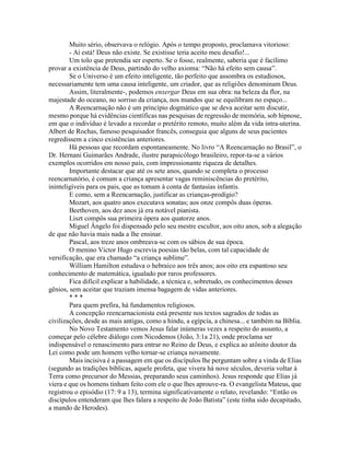 Muito sério, observava o relógio. Após o tempo proposto, proclamava vitorioso:
- Aí está! Deus não existe. Se existisse teria aceito meu desafio!...
Um tolo que pretendia ser esperto. Se o fosse, realmente, saberia que é facílimo
provar a existência de Deus, partindo do velho axioma: “Não há efeito sem causa”.
Se o Universo é um efeito inteligente, tão perfeito que assombra os estudiosos,
necessariamente tem uma causa inteligente, um criador, que as religiões denominam Deus.
Assim, literalmente-, podemos enxergar Deus em sua obra: na beleza da flor, na
majestade do oceano, no sorriso da criança, nos mundos que se equilibram no espaço...
A Reencarnação não é um princípio dogmático que se deva aceitar sem discutir,
mesmo porque há evidências científicas nas pesquisas de regressão de memória, sob hipnose,
em que o indivíduo é levado a recordar o pretérito remoto, muito além da vida intra-uterina.
Albert de Rochas, famoso pesquisador francês, conseguia que alguns de seus pacientes
regredissem a cinco existências anteriores.
Há pessoas que recordam espontaneamente. No livro “A Reencarnação no Brasil”, o
Dr. Hernani Guimarães Andrade, ilustre parapsicólogo brasileiro, repor-ta-se a vários
exemplos ocorridos em nosso país, com impressionante riqueza de detalhes.
Importante destacar que até os sete anos, quando se completa o processo
reencarnatório, é comum a criança apresentar vagas reminiscências do pretérito,
ininteligíveis para os pais, que as tomam à conta de fantasias infantis.
E como, sem a Reencarnação, justificar as crianças-prodígio?
Mozart, aos quatro anos executava sonatas; aos onze compôs duas óperas.
Beethoven, aos dez anos já era notável pianista.
Liszt compôs sua primeira ópera aos quatorze anos.
Miguel Ângelo foi dispensado pelo seu mestre escultor, aos oito anos, sob a alegação
de que não havia mais nada a lhe ensinar.
Pascal, aos treze anos ombreava-se com os sábios de sua época.
O menino Victor Hugo escrevia poesias tão belas, com tal capacidade de
versificação, que era chamado “a criança sublime”.
William Hamilton estudava o hebraico aos três anos; aos oito era espantoso seu
conhecimento de matemática, igualado por raros professores.
Fica difícil explicar a habilidade, a técnica e, sobretudo, os conhecimentos desses
gênios, sem aceitar que traziam imensa bagagem de vidas anteriores.
* * *
Para quem prefira, há fundamentos religiosos.
A concepção reencarnacionista está presente nos textos sagrados de todas as
civilizações, desde as mais antigas, como a hindu, a egípcia, a chinesa... e também na Bíblia.
No Novo Testamento vemos Jesus falar inúmeras vezes a respeito do assunto, a
começar pelo célebre diálogo com Nicodemos (João, 3:1a 21), onde proclama ser
indispensável o renascimento para entrar no Reino de Deus, e explica ao atônito doutor da
Lei como pode um homem velho tornar-se criança novamente.
Mais incisiva é a passagem em que os discípulos lhe perguntam sobre a vinda de Elias
(segundo as tradições bíblicas, aquele profeta, que vivera há nove séculos, deveria voltar à
Terra como precursor do Messias, preparando seus caminhos). Jesus responde que Elias já
viera e que os homens tinham feito com ele o que lhes aprouve-ra. O evangelista Mateus, que
registrou o episódio (17: 9 a 13), termina significativamente o relato, revelando: “Então os
discípulos entenderam que lhes falara a respeito de João Batista” (este tinha sido decapitado,
a mando de Herodes).
 