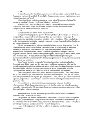 * * *
E há os fundamentos filosóficos, decisivos, irresistíveis... Sem a anterioridade da vida
física como explicara diversidade de condições físicas, mentais, morais, espirituais, sociais,
culturais, existente na Terra?
Como justificar o gênio contrapondo-se com o idiota? O santo e o facínora? O
virtuoso e o viciado? O atleta e o aleijado? O sábio e o obtuso?
Como aceitar a justiça de Deus sem conceber esse encadeamento de múltiplas
existências, onde, quais alunos matriculados num educandário, recebemos lições
compatíveis com nossas necessidades evolutivas?
* * *
Nesse contexto, há razões para o esquecimento.
Em primeiro lugar por uma questão de limitação física. Nosso corpo não possui a
complexidade e o desenvolvimento neurocerebral que comportem a consciência de
experiências não registradas pelos cinco sentidos: o tato, o paladar, o olfato, a audição e a
visão. Somente em circunstâncias especiais a memória extracerebral, do Espírito, faculta-nos
um contato com nosso passado.
Há um motivo de ordem prática: cada existência encerra em si mesma um ciclo de
experiências que seriam embaralhadas, confundindo-nos se estivéssemos de posse das
lembranças do pretérito, impondo-nos, não raro, constrangimentos insuperáveis e
perturbadores. Imaginemos uma criança a contestar o parentesco com pais e irmãos,
alegando ter outra família; o adolescente que enxerga no pai de hoje o filho de ontem, ou na
irmã de ontem a mãe de hoje; o homem que possuía brilhante inteligência e agora
experimenta as limitações de um cérebro deficiente; o pária que foi nobre; o racista que se vê
filho da raça que oprimiu...
Sem “passar borracha no passado” tais situações seriam muito complicadas.
Sobretudo seria difícil vencer um dos mais graves problemas humanos: o ódio, que é a
negação dos princípios de fraternidade que regem o Universo. Obedecendo aos imperativos
da reconciliação, inimigos ferrenhos reencontram-se no lar, ligados pelos laços da
consanguinidade, a ensejar que, pela convivência, a animosidade seja superada.
Mas como poderá isso ocorrer sem a bênção do esquecimento? Como abraçará um
pai ao filho, sabendo que ele é um odiado desafeto? Como abrigará o filho, em seu carinho,
uma mãe que identifica nele alguém que a desgraçou? Como, irmãos que foram adversários
figa-dais, dispor-se-ão à reconciliação? Fica difícil cultivar o amor guardando os motivos que
geraram o ódio.
E todos temos, no círculo familiar, programas dessa natureza. O próprio
relacionamento difícil, frequente entre membros da família, indica que ali estão desafetos
chamados à harmonização. Olvidaram as ofensas ao reencarnar mas conservam, nos refolhos
da consciência, a mágoa do passado.
* * *
O esquecimento situa-se, sobretudo, por manifestação da Misericórdia Divina,
oferecendo-nos a bênção do recomeço.
Imaginemos um homem comprometido com crimes e viciações, colhido nas grades
do remorso, que experimenta o despertar da consciência, acicatando-o tão fortemente que o
faz sentir-se o mais miserável dos seres, paralisando-lhe as iniciativas... Essa é a situação do
Espírito desencarnado quando contempla o passado de desatinos.
- Ah! Se fosse possível enfrentar os labores da redenção sem lembranças
torturantes!...
 