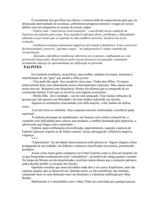 È exatamente isso que Deus nos oferece: a misericórdia do esquecimento para que, na
abençoada oportunidade do recomeço, enfrentemos progressivamente o resgate de nossos
débitos sem nos afogarmos no oceano de nossas culpas.
- Cultive uma “consciência reencarnatória”, concebendo nossa condição de
Espíritos em trânsito pela carne. Fica maisfácil enfrentar dores, problemas e dificuldades
situando-os por lições que se repetem no edu-candário terrestre, em favor de nossa
evolução.
- Combata eventuais sentimentos negativos em relação a familiares. Com o exercício
da fraternidade é possível “queimar etapas ” no indispensável e árduo caminho da
reconciliação.
- Aprenda a identificar tendências inferiores em si mesmo, combatendo-as com
persistente disposição. Responsáveis pelos nossos fracassos no passado, constituem
permanente ameaça às oportunidades de edificação no presente.
PALPITES
Em modesta residência, na periferia, uma mulher, médium em transe, transmite a
manifestação de um “guia” que atende a aflita jovem:
- Vim pedir-lhe ajuda. Sou casada há cinco anos. Tenho dois filhos. Vivíamos
relativamente bem, mas ultimamente nosso relacionamento é péssimo. Meu esposo anda
muito nervoso. Brigamos com frequência. Noutro dia afirmou que se arrepende de ter
constituído família. Creio que se envolveu com alguma aventureira...
- Minha filha - diz a entidade -, seu lar está ameaçado. Vejo muitas vibrações de
pessoas que não querem sua felicidade e há uma mulher seduzindo seu marido...
Seguem-se orientações relacionadas com defu-mações, velas, banhos de defesa,
rezas...
A jovem retira-se confiante. Suas suspeitas estavam confirmadas e recebería ajuda
espiritual.
A médium prossegue no atendimento: um homem com crônica conjuntivite, o
vendedor com dificuldade para colocar seus produtos, a mulher dominada pela depressão, a
adolescente que brigou com o namorado...
Embora sejam atribulações diversificadas, aparentemente, segundo a palavra do
Espírito, parecem originar-se de fontes comuns: inveja, perseguição, influência negativa,
vingança...
* * *
“Especialistas” em atividades dessa natureza multi-plicam-se. Alguns chegam a fazer
propaganda de seu trabalho, em folhetos e anúncios classificados nos jornais, prometendo
prodígios.
Assim como muita gente comparece ao Centro Espírita como se fora um hospital, há
os que frequentam assiduamente esses “consultórios”, em prática tão antiga quanto o mundo.
No tempo de Moisés era tão disseminada e ocorriam tantos abusos que o eminente patriarca
judeu decidiu proibir a evocação dos mortos.
Oportuno ressaltar que essas atividades nada têm a ver com o Espiritismo, nem são
espíritas aqueles que as desenvolvem. Quando muito, se não mistificam, são médiuns,
cumprindo fazer-se uma distinção entre me-diunismo e a doutrina codificada por Allan
Kardec:
Mediunismo é o intercâmbio com o Além. Pode ser exercitado por qualquer pessoa
 