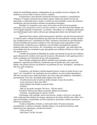 dotada de sensibilidade psíquica, independente de sua condição social ou religiosa. Há
médiuns no seio de todas as classes sociais e religiões.
O Espiritismo é uma filosofia existencial com bases científicas e consequências
religiosas. O simples enunciado desse tríplice aspecto impõe uma atitude séria na sua
apreciação e a disposição para o estudo e a análise de seus postulados, acima dos interesses
imediatistas, para que possamos entender sua grandiosa mensagem.
Destaque-se o empenho a que somos convocados em favor de nossa própria
renovação, sem o qualjamais seremos espíritas autênticos, como deixa bem claro Kardec, em
“O Evangelho Segundo o Espiritismo”, ao afirmar: “Reconhece-se o verdadeiro espírita pela
sua transformação moral e pelos esforços que emprega para domar suas inclinações más”.
* * *
Importante frisar sempre, embora possa parecer repetitivo, que não devemos procurar
os Espíritos para a solução de problemas que decorrem de nossas próprias mazelas. Sempre
que comparecermos aos “consultórios do Além” estejamos conscientes de que dificilmente
seremos atendidos por mentores autênticos. Eles têm assuntos mais importantes a tratar.
Normalmente, os Espíritos que se dedicam a essa atividade, principalmente quando o
médium cobra pelos seus favores, são “orientadores sem orientação”, que nada sabem das
necessidades reais dos consulentes e que, para ganhar sua confiança, limitam-se a dizer o que
eles querem ouvir:
A mulher desconfiada da fidelidade do marido será alertada de que há uma sedutora;
quem não gosta dos vizinhos ouvirá que são invejosos e lhe desejam o mal; aquele que não se
ajusta a empregos será informado de que sofre perseguições...
Sem a mínima condição para definir caminhos mais acertados, atuam como
palpiteiros, sugerindo providências e tratamentos que até podem dar certo, como todo
palpite, mas jamais resolvem em definitivo os problemas de seus “protegidos”, tomando-os,
não raro, mais complexos.
* * *
A propósito, vale lembrar a história daquele homem viciado em pedir favores a um
“guia”, em “consultório” nas imediações de sua residência, na mais estreita dependência.
Não dava um passo sem a ajuda do protetor, que estava mais para palpiteiro, orientando-o
precariamente. Certo dia o protegido pediu amparo mais efetivo:
- O senhor precisa dar um jeito na minha situação. Cansei de ser pobre...
- O que quer que eu faça, meu filho?
- Quero ganhar uma bolada no jogo do bicho.
- É difícil...
- Mas sei que pode conseguir. Por favor... Preciso muito!...
O Espírito silenciou por alguns momentos. Depois recomendou:
- Está bem. Amanhã jogue no número 23.492.
O protegido, todo animado, reuniu seus haveres. vendeu o televisor e um jogo de
sofás; emprestou bom dinheiro de amigos, apropriou-se do salário da filha mais velha e fez o
jogo recomendado, considerando, em feliz expectativa, que jamais voltaria a passar por
apertu-ras econômicas.
À tarde acompanhou, trêmulo, o sorteio pelo rádio. O locutor anunciava
pausadamente os números sorteados. Quando chegou a vez do primeiro prêmio, onde
repousavam suas esperanças, a tensão era enorme:
- Vinte e três mil...
- Meu Deus! Vai dar! Vai dar!...
 
