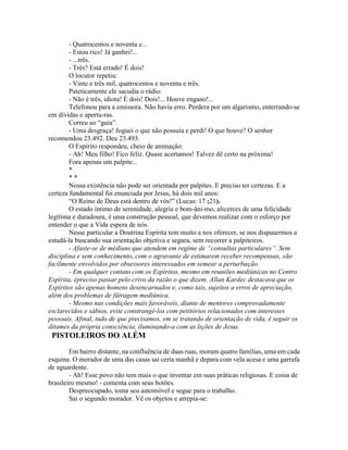 - Quatrocentos e noventa e...
- Estou rico! Já ganhei!...
- ...três.
- Três? Está errado! É dois!
O locutor repetiu:
- Vinte e três mil, quatrocentos e noventa e três.
Pateticamente ele sacudia o rádio:
- Não é três, idiota! É dois! Dois!... Houve engano!...
Telefonou para a emissora. Não havia erro. Perdera por um algarismo, enterrando-se
em dívidas e apertu-ras.
Correu ao “guia”.
- Uma desgraça! Joguei o que não possuía e perdi! O que houve? O senhor
recomendou 23.492. Deu 23.493.
O Espírito respondeu, cheio de animação:
- Ah! Meu filho! Fico feliz. Quase acertamos! Talvez dê certo na próxima!
Fora apenas um palpite...
*
* *
Nossa existência não pode ser orientada por palpites. E preciso ter certezas. E a
certeza fundamental foi enunciada por Jesus, há dois mil anos:
“O Reino de Deus está dentro de vós!” (Lucas: 17 ;21).
O estado íntimo de serenidade, alegria e bom-âni-mo, alicerces de uma felicidade
legítima e duradoura, é uma construção pessoal, que devemos realizar com o esforço por
entender o que a Vida espera de nós.
Nesse particular a Doutrina Espírita tem muito a nos oferecer, se nos dispusermos a
estudá-la buscando sua orientação objetiva e segura, sem recorrer a palpiteiros.
- Afaste-se de médiuns que atendem em regime de “consultas particulares”. Sem
disciplina e sem conhecimento, com o agravante de estimarem receber recompensas, são
facilmente envolvidos por obsessores interessados em semear a perturbação.
- Em qualquer contato com os Espíritos, mesmo em reuniões mediúnicas no Centro
Espírita, épreciso passar pelo crivo da razão o que dizem. Allan Kardec destacava que os
Espíritos são apenas homens desencarnados e, como tais, sujeitos a erros de apreciação,
além dos problemas de fütragem mediúnica.
- Mesmo nas condições mais favoráveis, diante de mentores comprovadamente
esclarecidos e sábios, evite constrangê-los com petitórios relacionados com interesses
pessoais. Afinal, tudo de que precisamos, em se tratando de orientação de vida, é seguir os
ditames da própria consciência, iluminando-a com as lições de Jesus.
PISTOLEIROS DO ALÉM
Em bairro distante, na confluência de duas ruas, moram quatro famílias, uma em cada
esquina. O morador de uma das casas sai certa manhã e depara com vela acesa e uma garrafa
de aguardente.
- Ah! Esse povo não tem mais o que inventar em suas práticas religiosas. E coisa de
brasileiro mesmo! - comenta com seus botões.
Despreocupado, toma seu automóvel e segue para o trabalho.
Sai o segundo morador. Vê os objetos e arrepia-se:
 