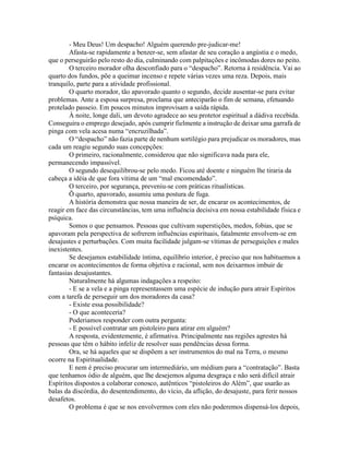 - Meu Deus! Um despacho! Alguém querendo pre-judicar-me!
Afasta-se rapidamente a benzer-se, sem afastar de seu coração a angústia e o medo,
que o perseguirão pelo resto do dia, culminando com palpitações e incômodas dores no peito.
O terceiro morador olha desconfiado para o “despacho”. Retorna à residência. Vai ao
quarto dos fundos, põe a queimar incenso e repete várias vezes uma reza. Depois, mais
tranquilo, parte para a atividade profissional.
O quarto morador, tão apavorado quanto o segundo, decide ausentar-se para evitar
problemas. Ante a esposa surpresa, proclama que anteciparão o fim de semana, efetuando
protelado passeio. Em poucos minutos improvisam a saída rápida.
À noite, longe dali, um devoto agradece ao seu protetor espiritual a dádiva recebida.
Conseguira o emprego desejado, após cumprir fielmente a instrução de deixar uma garrafa de
pinga com vela acesa numa “encruzilhada”.
O “despacho” não fazia parte de nenhum sortilégio para prejudicar os moradores, mas
cada um reagiu segundo suas concepções:
O primeiro, racionalmente, considerou que não significava nada para ele,
permanecendo impassível.
O segundo desequilibrou-se pelo medo. Ficou até doente e ninguém lhe tiraria da
cabeça a idéia de que fora vítima de um “mal encomendado”.
O terceiro, por segurança, preveniu-se com práticas ritualísticas.
Õ quarto, apavorado, assumiu uma postura de fuga.
A história demonstra que nossa maneira de ser, de encarar os acontecimentos, de
reagir em face das circunstâncias, tem uma influência decisiva em nossa estabilidade física e
psíquica.
Somos o que pensamos. Pessoas que cultivam superstições, medos, fobias, que se
apavoram pela perspectiva de sofrerem influências espirituais, fatalmente envolvem-se em
desajustes e perturbações. Com muita facilidade julgam-se vítimas de perseguições e males
inexistentes.
Se desejamos estabilidade íntima, equilíbrio interior, é preciso que nos habituemos a
encarar os acontecimentos de forma objetiva e racional, sem nos deixarmos imbuir de
fantasias desajustantes.
Naturalmente há algumas indagações a respeito:
- E se a vela e a pinga representassem uma espécie de indução para atrair Espíritos
com a tarefa de perseguir um dos moradores da casa?
- Existe essa possibilidade?
- O que aconteceria?
Poderiamos responder com outra pergunta:
- E possível contratar um pistoleiro para atirar em alguém?
A resposta, evidentemente, é afirmativa. Principalmente nas regiões agrestes há
pessoas que têm o hábito infeliz de resolver suas pendências dessa forma.
Ora, se há aqueles que se dispõem a ser instrumentos do mal na Terra, o mesmo
ocorre na Espiritualidade.
E nem é preciso procurar um intermediário, um médium para a “contratação”. Basta
que tenhamos ódio de alguém, que lhe desejemos alguma desgraça e não será difícil atrair
Espíritos dispostos a colaborar conosco, autênticos “pistoleiros do Além”, que usarão as
balas da discórdia, do desentendimento, do vício, da aflição, do desajuste, para ferir nossos
desafetos.
O problema é que se nos envolvermos com eles não poderemos dispensá-los depois,
 