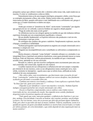 porquanto o preço que cobram é muito alto: o domínio sobre nossa vida, explo-rando-nos as
mazelas. E como se vendéssemos a alma ao diabo.
Naturalmente trata-se de uma imagem mitológica, porquanto o diabo, como força que
se contrapõe eternamente a Deus, não existe. Diabos somos todos nós, quando nos
transviamos do Bem, quando cultivamos o mal, habilitando-nos a sofrimentos mil, porque é
assim que o Criador transforma os diabos em anjos.
* * *
Ainda que existam os “pistoleiros do Além”, tacita-mente “contratados” por alguém
que gostaria de nos ver sofrendo, é preciso lembrar um sugestivo ditado popular:
“Praga de urubu não mata cavalo gordo”.
As influências nocivas nos atingem apenas na medida em que não tenhamos defesas
espirituais formadas por um comportamento equilibrado e virtuoso.
Há um detalhe fundamental: os Espíritos inferiores não produzem o mal em nós.
Apenas fermentam o mal que existe.
Os sortilégios das sombras não geram o adultério. Simplesmente exploram, num dos
cônjuges, a tendência à infidelidade.
Nenhum perseguidor espiritual precipitará na angústia um coração sintonizado com o
otimismo e a alegria de viver.
Ninguém nos incompatibilizará com o semelhante se cultivarmos a compreensão e a
tolerância.
Muitos desejam o chamado “corpo fechado”, tentando sobrepor-se a atentados à sua
integridade física e espiritual com práticas ritualísticas, como quem pretende trancar-se numa
fortaleza. Pode até funcionar, embora precariamente, na medida em que o interessado
acredite nisso, apoiando-se em sua convicção.
Ressalte-se, todavia, que tais recursos configuram mero escoramento para uma casa
mal construída, mal conservada, erguida em solo instável.
A melhor maneira de nos sobrepormos à influência do mal será sempre o empenho
por eliminá-lo de nós mesmos, como se nos abrigássemos numa construção nova, mais
sólida, resistente às intempéries - aquela casa a que se referia Jesus, edificada na rocha
inabalável de seus ensinamentos.
- Não cultive ódios, nem ressentimentos, que funcionam como evocações do mal.
Essas “contratações” podem levar algumas sombras aos nossos desafetos, mas fatalmente
acabarão por derramar a escuridão sobre nós.
- Combata seus temores exercitando a confiança. Como explicava o apóstolo Paulo:
“Se Deus épor nós, quem será contra nós ?”
- Empenhe-se por identificar e vencer suas mazelas e viciações. Nenhum Espírito
maligno conseguirá perturbar um coração sintonizado com o Bem.
- Encare os Espíritos comprometidos com as sombras como irmãos nossos,
transviados da Luz, necessitados de oração. Seu empenho nesse sentido, fatalmente
despertará neles irresistíveis impulsos de renovação.
“Todo aquele que sente, num grau qualquer, a influência dos Espíritos é, por esse
fato, médium. Essa faculdade é inerente ao homem; não constitui, portanto, um privilégio
exclusivo. Por isso mesmo, raras são as pessoas que dela não possuam alguns rudimentos.
Pode, pois, dizer-se que todos são mais ou menos, médiuns. Todavia, usualmente, assim só se
qualificam aqueles em quem a faculdade mediúnica se mostra bem caracterizada e se traduz
por efeitos patentes, de certa intensidade, o que então depende de uma organização mais ou
menos sensitiva”.
 
