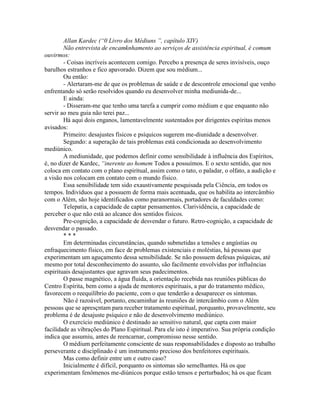 Allan Kardec (“0 Livro dos Médiuns ”, capítulo XIV)
Não entrevista de encamknhamento ao serviços de assistência espiritual, é comum
ouvirmos:
- Coisas incríveis acontecem comigo. Percebo a presença de seres invisíveis, ouço
barulhos estranhos e fico apavorado. Dizem que sou médium...
Ou então:
- Alertaram-me de que os problemas de saúde e de descontrole emocional que venho
enfrentando só serão resolvidos quando eu desenvolver minha mediunida-de...
E ainda:
- Disseram-me que tenho uma tarefa a cumprir como médium e que enquanto não
servir ao meu guia não terei paz...
Há aqui dois enganos, lamentavelmente sustentados por dirigentes espíritas menos
avisados:
Primeiro: desajustes físicos e psíquicos sugerem me-diunidade a desenvolver.
Segundo: a superação de tais problemas está condicionada ao desenvolvimento
mediúnico.
A mediunidade, que podemos definir como sensibilidade à influência dos Espíritos,
é, no dizer de Kardec, “inerente ao homem Todos a possuímos. E o sexto sentido, que nos
coloca em contato com o plano espiritual, assim como o tato, o paladar, o olfato, a audição e
a visão nos colocam em contato com o mundo físico.
Essa sensibilidade tem sido exaustivamente pesquisada pela Ciência, em todos os
tempos. Indivíduos que a possuem de forma mais acentuada, que os habilita ao intercâmbio
com o Além, são hoje identificados como paranormais, portadores de faculdades como:
Telepatia, a capacidade de captar pensamentos. Clarividência, a capacidade de
perceber o que não está ao alcance dos sentidos físicos.
Pre-cognição, a capacidade de desvendar o futuro. Retro-cognição, a capacidade de
desvendar o passado.
* * *
Em determinadas circunstâncias, quando submetidas a tensões e angústias ou
enfraquecimento físico, em face de problemas existenciais e moléstias, há pessoas que
experimentam um aguçamento dessa sensibilidade. Se não possuem defesas psíquicas, até
mesmo por total desconhecimento do assunto, são facilmente envolvidas por influências
espirituais desajustantes que agravam seus padecimentos.
O passe magnético, a água fluida, a orientação recebida nas reuniões públicas do
Centro Espírita, bem como a ajuda de mentores espirituais, a par do tratamento médico,
favorecem o reequilíbrio do paciente, com o que tenderão a desaparecer os sintomas.
Não é razoável, portanto, encaminhar às reuniões de intercâmbio com o Além
pessoas que se apresçntam para receber tratamento espiritual, porquanto, provavelmente, seu
problema é de desajuste psíquico e não de desenvolvimento mediúnico.
O exercício mediúnico é destinado ao sensitivo natural, que capta com maior
facilidade as vibrações do Plano Espiritual. Para ele isto é imperativo. Sua própria condição
indica que assumiu, antes de reencarnar, compromisso nesse sentido.
O médium perfeitamente consciente de suas responsabilidades e disposto ao trabalho
perseverante e disciplinado é um instrumento precioso dos benfeitores espirituais.
Mas como definir entre um e outro caso?
Inicialmente é difícil, porquanto os sintomas são semelhantes. Há os que
experimentam fenômenos me-diúnicos porque estão tensos e perturbados; há os que ficam
 