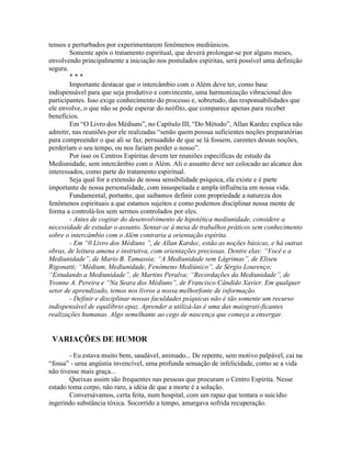 tensos e perturbados por experimentarem fenômenos mediúnicos.
Somente após o tratamento espiritual, que deverá prolongar-se por alguns meses,
envolvendo principalmente a iniciação nos postulados espíritas, será possível uma definição
segura.
* * *
Importante destacar que o intercâmbio com o Além deve ter, como base
indispensável para que seja produtivo e convincente, uma harmonização vibracional dos
participantes. Isso exige conhecimento do processo e, sobretudo, das responsabilidades que
ele envolve, o que não se pode esperar do neófito, que comparece apenas para receber
benefícios.
Em “O Livro dos Médiuns”, no Capítulo III, “Do Método”, Allan Kardec explica não
admitir, nas reuniões por ele realizadas “senão quem possua suficientes noções preparatórias
para compreender o que ali se faz, persuadido de que se lá fossem, carentes dessas noções,
perderíam o seu tempo, ou nos fariam perder o nosso”.
Por isso os Centros Espíritas devem ter reuniões específicas de estudo da
Mediunidade, sem intercâmbio com o Além. Ali o assunto deve ser colocado ao alcance dos
interessados, como parte do tratamento espiritual.
Seja qual for a extensão de nossa sensibilidade psíquica, ela existe e é parte
importante de nossa personalidade, com insuspeitada e ampla influência em nossa vida.
Fundamental, portanto, que saibamos definir com propriedade a natureza dos
fenômenos espirituais a que estamos sujeitos e como podemos disciplinar nossa mente de
forma a controlá-los sem sermos controlados por eles.
- Antes de cogitar do desenvolvimento de hipotética mediunidade, considere a
necessidade de estudar o assunto. Sentar-se à mesa de trabalhos práticos sem conhecimento
sobre o intercâmbio com o Além contraria a orientação espírita.
- Em “0 Livro dos Médiuns ”, de Allan Kardec, estão as noções básicas, e há outras
obras, de leitura amena e instrutiva, com orientações preciosas. Dentre elas: “Você e a
Mediunidade”, de Mario B. Tamassia; “A Mediunidade sem Lágrimas”, de Eliseu
Rigonatti; “Médium, Mediunidade, Fenômeno Mediúnico”, de Sérgio Lourenço;
“Estudando a Mediunidade”, de Martins Peralva; “Recordações da Mediunidade”, de
Yvonne A. Pereira e “Na Seara dos Médiuns”, de Francisco Cândido Xavier. Em qualquer
setor de aprendizado, temos nos livros a nossa melhorfonte de informação.
- Definir e disciplinar nossas faculdades psíquicas não é tão somente um recurso
indispensável de equilíbrio epaz. Aprender a utilizá-las é uma das maisgrati-ficantes
realizações humanas. Algo semelhante ao cego de nascença que começa a enxergar.
VARIAÇÕES DE HUMOR
- Eu estava muito bem, saudável, animado... De repente, sem motivo palpável, caí na
“fossa” - urna angústia invencível, uma profunda sensação de infelicidade, como se a vida
não tivesse mais graça...
Queixas assim são frequentes nas pessoas que procuram o Centro Espírita. Nesse
estado toma corpo, não raro, a idéia de que a morte é a solução.
Conversávamos, certa feita, num hospital, com um rapaz que tentara o suicídio
ingerindo substância tóxica. Socorrido a tempo, amargava sofrida recuperação.
 