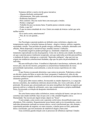 Tentamos definir o motivo de tão grave iniciativa:
- Alguma desilusão sentimental?
- Absolutamente. Não tenho namorada.
- Problemas familiares?
- Pelo contrário. Dou-me muito bem com meus pais e irmãos.
- Perdeu o emprego?
- Trabalho há anos na mesma fuma. O patrão parece contente comigo.
- Então, o que foi?
- E que eu estava entediado de viver. Entrei em estado de tristeza e achei que seria
melhor morrer.
-Já se sentiu assim, anteriormente?
- Sim, de vez em quando...
*
* *
Em Psicologia o paciente poderia ser definido como ciclotímico, alguém com
temperamento sujeito a variações intensas de humor - alegria e tristeza, euforia e angústia,
serenidade e tensão. Tem períodos de grande energia, confiança, exaltação, alternados com
aflições. Muita disposição e iniciativas hoje; amanhã, temores e inibições.
Os períodos negativos podem prolongar-se, instalando a depressão, a exigir
tratamento especializado na área da psiquiatria. Como ela se alterna com estados de euforia,
em que o paciente parece totalmente recuperado, sem que nada tenha ocorrido para justificar
a mudança de humor, emprega-se a expressão “depressão endógena”, algo que tem sua
origem nas tendências constitucionais herdadas, algo que faz parte da personalidade do
indivíduo.
Há uma retificação a fazer. A tendência à depressão é uma herança, realmente, não de
nossos pais, mas de nós mesmos, porquanto as características fundamentais de nossa
personalidade representam, essencialmente, a soma de nossas experiências em vidas
pretéritas.
O que fizemos no passado determina o que somos no presente. Poderiamos colocar
em dúvida a justiça de Deus se assim não fosse, porquanto é inadmissível, além de não
encontrar nenhum respaldo científico, a existência de uma herança psicológica embutida nos
elementos genéticos.
O que pesa sobre nossos ombros, favorecendo os estados depressivos, é a carga dos
desvios cometidos, das tendências inferiores desenvolvidas, dos vícios cultivados, do mal
praticado. Há pessoas que, pressionadas por esse peso mergulham tão fundo na angústia que
parecem cultivar a volúpia do sofrimento, com o que comprometem a própria estabilidade
física, favorecendo a evolução de desajustes intermináveis.
* * *
De certa forma somos todos ciclotímicos, temos variações de humor, sem que isso se
constitua num estado mórbido: hoje em paz com a vida; amanhã brigados com a
Humanidade. Nas nuvens por algum tempo; depois na “fossa”.
E nem sempre, como ocorre com o paciente ciclotí-mico, há justificativa para essa
alternância. Pelo contrário: frequentemente nosso humor opõe-se às circunstâncias, como o
indivíduo plenamente realizado no terreno afetivo, social e profissional que, não obstante,
experimenta períodos de angústia; no outro extremo, o doente preso ao leito, padecendo
dores e incômodos, que tem momentos de indefinível alegria e bem-estar.
Essa ciclotimia guarda relação com os processos de influência espiritual. Estados
 