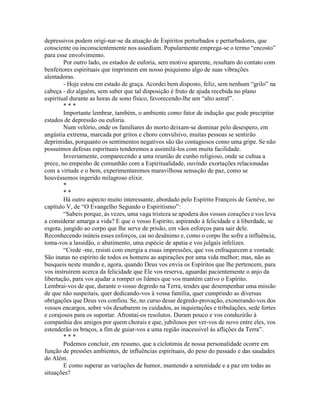 depressivos podem origi-nar-se da atuação de Espíritos perturbados e perturbadores, que
consciente ou inconscientemente nos assediam. Popularmente emprega-se o termo “encosto”
para esse envolvimento.
Por outro lado, os estados de euforia, sem motivo aparente, resultam do contato com
benfeitores espirituais que imprimem em nosso psiquismo algo de suas vibrações
alentadoras.
- Hoje estou em estado de graça. Acordei bem disposto, feliz, sem nenhum “grilo” na
cabeça - diz alguém, sem saber que tal disposição é fruto de ajuda recebida no plano
espiritual durante as horas de sono físico, favorecendo-lhe um “alto astral”.
* * *
Importante lembrar, também, o ambiente como fator de indução que pode precipitar
estados de depressão ou euforia.
Num velório, onde os familiares do morto deixam-se dominar pelo desespero, em
angústia extrema, marcada por gritos e choro convulsivo, muitas pessoas se sentirão
deprimidas, porquanto os sentimentos negativos são tão contagiosos como uma gripe. Se não
possuímos defesas espirituais tenderemos a assimilá-los com muita facilidade.
Inversamente, comparecendo a uma reunião de cunho religioso, onde se cultua a
prece, no empenho de comunhão com a Espiritualidade, ouvindo exortações relacionadas
com a virtude e o bem, experimentaremos maravilhosa sensação de paz, como se
houvéssemos ingerido milagroso elixir.
*
* *
Há outro aspecto muito interessante, abordado pelo Espírito François de Genève, no
capítulo V, de “O Evangelho Segundo o Espiritismo”:
“Sabeis porque, às vezes, uma vaga tristeza se apodera dos vossos corações e vos leva
a considerar amarga a vida? E que o vosso Espírito, aspirando à felicidade e à liberdade, se
esgota, jungido ao corpo que lhe serve de prisão, em vãos esforços para sair dele.
Reconhecendo inúteis esses esforços, cai no desânimo e, como o corpo lhe sofre a influência,
toma-vos a lassidão, o abatimento, uma espécie de apatia e vos julgais infelizes.
“Crede -me, resisti com energia a essas impressões, que vos enfraquecem a vontade.
São inatas no espírito de todos os homens as aspirações por uma vida melhor; mas, não as
busqueis neste mundo e, agora, quando Deus vos envia os Espíritos que lhe pertencem, para
vos instruírem acerca da felicidade que Ele vos reserva, aguardai pacientemente o anjo da
libertação, para vos ajudar a romper os liâmes que vos mantém cativo o Espírito.
Lembrai-vos de que, durante o vosso degredo na Terra, tendes que desempenhar uma missão
de que não suspeitais, quer dedicando-vos à vossa família, quer cumprindo as diversas
obrigações que Deus vos confiou. Se, no curso desse degredo-provação, exonerando-vos dos
vossos encargos, sobre vós desabarem os cuidados, as inquietações e tribulações, sede fortes
e corajosos para os suportar. Afrontai-os resolutos. Duram pouco e vos conduzirão à
companhia dos amigos por quem chorais e que, jubilosos por ver-vos de novo entre eles, vos
estenderão os braços, a fim de guiar-vos a uma região inacessível às aflições da Terra”.
* * *
Podemos concluir, em resumo, que a ciclotimia de nossa personalidade ocorre em
função de pressões ambientes, de influências espirituais, do peso do passado e das saudades
do Além.
E como superar as variações de humor, mantendo a serenidade e a paz em todas as
situações?
 