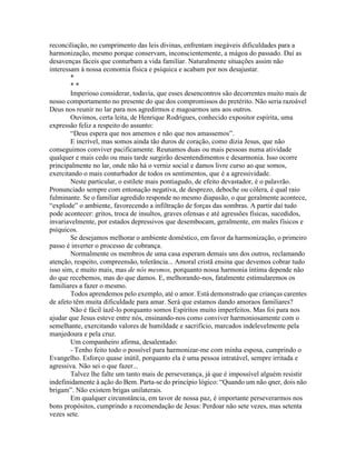 reconciliação, no cumprimento das leis divinas, enfrentam inegáveis dificuldades para a
harmonização, mesmo porque conservam, inconscientemente, a mágoa do passado. Daí as
desavenças fáceis que conturbam a vida familiar. Naturalmente situações assim não
interessam à nossa economia física e psíquica e acabam por nos desajustar.
*
* *
Imperioso considerar, todavia, que esses desencontros são decorrentes muito mais de
nosso comportamento no presente do que dos compromissos do pretérito. Não seria razoável
Deus nos reunir no lar para nos agredirmos e magoarmos uns aos outros.
Ouvimos, certa leita, de Henrique Rodrigues, conhecido expositor espírita, uma
expressão feliz a respeito do assunto:
“Deus espera que nos amemos e não que nos amassemos”.
E incrível, mas somos ainda tão duros de coração, como dizia Jesus, que não
conseguimos conviver pacificamente. Reunamos duas ou mais pessoas numa atividade
qualquer e mais cedo ou mais tarde surgirão desentendimentos e desarmonia. Isso ocorre
principalmente no lar, onde não há o verniz social e damos livre curso ao que somos,
exercitando o mais conturbador de todos os sentimentos, que é a agressividade.
Neste particular, o estilete mais pontiagudo, de efeito devastador, é o palavrão.
Pronunciado sempre com entonação negativa, de desprezo, deboche ou cólera, é qual raio
fulminante. Se o familiar agredido responde no mesmo diapasão, o que geralmente acontece,
“explode” o ambiente, favorecendo a infiltração de forças das sombras. A partir daí tudo
pode acontecer: gritos, troca de insultos, graves ofensas e até agressões físicas, sucedidos,
invariavelmente, por estados depressivos que desembocam, geralmente, em males físicos e
psíquicos.
Se desejamos melhorar o ambiente doméstico, em favor da harmonização, o primeiro
passo é inverter o processo de cobrança.
Normalmente os membros de uma casa esperam demais uns dos outros, reclamando
atenção, respeito, compreensão, tolerância... Amoral cristã ensina que devemos cobrar tudo
isso sim, e muito mais, mas de nós mesmos, porquanto nossa harmonia íntima depende não
do que recebemos, mas do que damos. E, melhorando-nos, fatalmente estimularemos os
familiares a fazer o mesmo.
Todos aprendemos pelo exemplo, até o amor. Está demonstrado que crianças carentes
de afeto têm muita dificuldade para amar. Será que estamos dando amoraos familiares?
Não é fácil íazê-lo porquanto somos Espíritos muito imperfeitos. Mas foi para nos
ajudar que Jesus esteve entre nós, ensinando-nos como conviver harmoniosamente com o
semelhante, exercitando valores de humildade e sacrifício, marcados indelevelmente pela
manjedoura e pela cruz.
Um companheiro afirma, desalentado:
- Tenho feito todo o possível para harmonizar-me com minha esposa, cumprindo o
Evangelho. Esforço quase inútil, porquanto ela é uma pessoa intratável, sempre irritada e
agressiva. Não sei o que fazer...
Talvez lhe falte um tanto mais de perseverança, já que é impossível alguém resistir
indefinidamente à ação do Bem. Parta-se do princípio lógico: “Quando um não qner, dois não
brigam”. Não existem brigas unilaterais.
Em qualquer circunstância, em tavor de nossa paz, é importante perseverarmos nos
bons propósitos, cumprindo a recomendação de Jesus: Perdoar não sete vezes, mas setenta
vezes sete.
 
