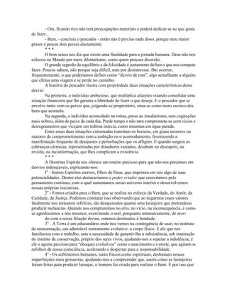 - Ora, ficando rico não terá preocupações materiais e poderá dedicar-se ao que gosta
de fazer...
- Bem, - concluiu o pescador - então não é preciso nada disso, porque meu maior
prazer é pescar dois peixes diariamente.
* * *
O bom senso nos diz que existe uma finalidade para a jornada humana. Deus não nos
colocou no Mundo por mero diletantismo, como quem procura diversão.
O grande segredo do equilíbrio e da felicidade é justamente definir o que nos compete
fazer. Poucos sabem, não porque seja difícil, mas por desinteresse. Daí ocorrer,
frequentemente, o que poderiamos definir como “desvio de rota”, algo semelhante a alguém
que efetua uma viagem e se perde no caminho.
A história do pescador ilustra com propriedade duas situações características desse
desvio:
Na primeira, o indivíduo ambicioso, que multiplica afazeres visando consolidar uma
situação financeira que lhe garanta a liberdade de fazer o que deseja. E o pescador que se
envolve tanto com os peixes que, julgando-se proprietário, situa-se como mero escravo dos
bens que acumula.
Na segunda, o indivíduo acomodado na rotina, preso ao imediatismo, sem cogitações
mais nobres, além do peixe de cada dia. Perde tempo e não raro compromete-se com vícios e
desregramentos que vicejam em tediosa inércia, como miasmas em água parada.
Entre essas duas situações extremadas transitam os homens, em graus menores ou
maiores de comprometimento com a ambição ou o acomodamento, favorecendo a
manifestação frequente de desajustes e perturbações que os afligem. E quando surgem as
cobranças cármicas, representadas por dissabores variados, desabam no desespero, na
revolta, na inconformação, que lhes complicam a existência.
* * *
A Doutrina Espírita nos oferece um roteiro precioso para que não nos percamos em
desvios indesejáveis, explicando-nos:
Io
- Somos Espíritos eternos, filhos de Deus, que imprimiu em nós algo de suas
potencialidades. Dentre elas destacaríamos o poder criador que exercitamos pelo
pensamento contínuo, com o qual sustentamos nosso universo interior e desenvolvemos
nossas próprias iniciativas.
2o
- Fomos criados para o Bem, que se realiza no esforço da Verdade, do Amór, da
Caridade, da Justiça. Podemos constatar isso observando que ao negarmos esses valores
fatalmente nos tornamos infelizes, tão desajustados quanto uma laranjeira que pretendesse
produzir melancias. Quando nos comprazemos no erro, no vício, na inconsequência, é como
se agredíssemos a nós mesmos, exercitando o mal, porquanto intnnsecamente, de acor-
do com a nossa filiação divina, estamos destinados à bondade.
3o
- A Terra é um educandário onde nos vemos na contingência de usar, no instituto
da reencarnação, um admirável instrumento evolutivo: o corpo físico. E ele que nos
familiariza com o trabalho, ante a necessidade de garantir-lhe a subsistência, sob inspiração
do instinto de conservação, próprio dos seres vivos, ajudando-nos a superar a indolência; é
ele o agente precioso para “choques evolutivos” como o nascimento e a morte, que agitam os
refolhos de nossa consciência, acelerando o despertar para a responsabilidade.
4o
- Os sofrimentos humanos, tanto físicos como espirituais, desbastam nossas
imperfeições mais grosseiras, ajudando-nos a compreender que, assim como as laranjeiras
foram feitas para produzir laranjas, o homem foi criado para realizar o Bem. É por isso que
 