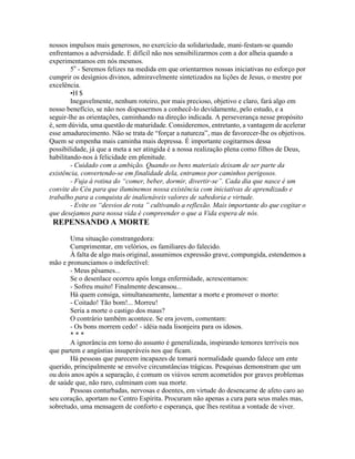 nossos impulsos mais generosos, no exercício da solidariedade, mani-festam-se quando
enfrentamos a adversidade. E difícil não nos sensibilizarmos com a dor alheia quando a
experimentamos em nós mesmos.
5o
- Seremos felizes na medida em que orientarmos nossas iniciativas no esforço por
cumprir os desígnios divinos, admiravelmente sintetizados na lições de Jesus, o mestre por
excelência.
•H $
Inegavelmente, nenhum roteiro, por mais precioso, objetivo e claro, fará algo em
nosso benefício, se não nos dispusermos a conhecê-lo devidamente, pelo estudo, e a
seguir-lhe as orientações, caminhando na direção indicada. A perseverança nesse propósito
é, sem dúvida, uma questão de maturidade. Consideremos, entretanto, a vantagem de acelerar
esse amadurecimento. Não se trata de “forçar a natureza”, mas de favorecer-lhe os objetivos.
Quem se empenha mais caminha mais depressa. É importante cogitarmos dessa
possibilidade, já que a meta a ser atingida é a nossa realização plena como filhos de Deus,
habilitando-nos à felicidade em plenitude.
- Cuidado com a ambição. Quando os bens materiais deixam de ser parte da
existência, convertendo-se em finalidade dela, entramos por caminhos perigosos.
- Fuja à rotina do “comer, beber, dormir, divertir-se”. Cada dia que nasce é um
convite do Céu para que iluminemos nossa existência com iniciativas de aprendizado e
trabalho para a conquista de inalienáveis valores de sabedoria e virtude.
- Evite os “desvios de rota ” cultivando a reflexão. Mais importante do que cogitar o
que desejamos para nossa vida é compreender o que a Vida espera de nós.
REPENSANDO A MORTE
Uma situação constrangedora:
Cumprimentar, em velórios, os familiares do falecido.
À falta de algo mais original, assumimos expressão grave, compungida, estendemos a
mão e pronunciamos o indefectível:
- Meus pêsames...
Se o desenlace ocorreu após longa enfermidade, acrescentamos:
- Sofreu muito! Finalmente descansou...
Há quem consiga, simultaneamente, lamentar a morte e promover o morto:
- Coitado! Tão bom!... Morreu!
Seria a morte o castigo dos maus?
O contrário também acontece. Se era jovem, comentam:
- Os bons morrem cedo! - idéia nada lisonjeira para os idosos.
* * *
A ignorância em torno do assunto é generalizada, inspirando temores terríveis nos
que partem e angústias insuperáveis nos que ficam.
Há pessoas que parecem incapazes de tomará normalidade quando falece um ente
querido, principalmente se envolve circunstâncias trágicas. Pesquisas demonstram que um
ou dois anos após a separação, é comum os viúvos serem acometidos por graves problemas
de saúde que, não raro, culminam com sua morte.
Pessoas conturbadas, nervosas e doentes, em virtude do desencarne de afeto caro ao
seu coração, aportam no Centro Espírita. Procuram não apenas a cura para seus males mas,
sobretudo, uma mensagem de conforto e esperança, que lhes restitua a vontade de viver.
 