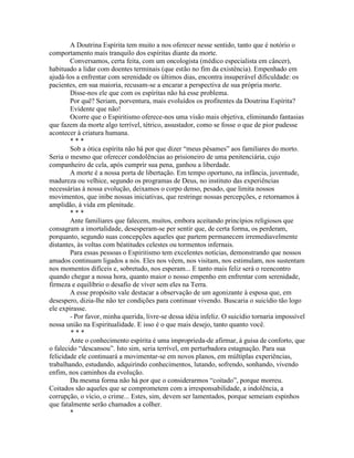 A Doutrina Espírita tem muito a nos oferecer nesse sentido, tanto que é notório o
comportamento mais tranquilo dos espíritas diante da morte.
Conversamos, certa feita, com um oncologista (médico especialista em câncer),
habituado a lidar com doentes terminais (que estão no fim da existência). Empenhado em
ajudá-los a enfrentar com serenidade os últimos dias, encontra insuperável dificuldade: os
pacientes, em sua maioria, recusam-se a encarar a perspectiva de sua própria morte.
Disse-nos ele que com os espíritas não há esse problema.
Por quê? Seriam, porventura, mais evoluídos os profitentes da Doutrina Espírita?
Evidente que não!
Ocorre que o Espiritismo oferece-nos uma visão mais objetiva, eliminando fantasias
que fazem da morte algo terrível, tétrico, assustador, como se fosse o que de pior pudesse
acontecer à criatura humana.
* * *
Sob a ótica espírita não há por que dizer “meus pêsames” aos familiares do morto.
Seria o mesmo que oferecer condolências ao prisioneiro de uma penitenciária, cujo
companheiro de cela, após cumprir sua pena, ganhou a liberdade.
A morte é a nossa porta de libertação. Em tempo oportuno, na infância, juventude,
madureza ou velhice, segundo os programas de Deus, no instituto das experiências
necessárias à nossa evolução, deixamos o corpo denso, pesado, que limita nossos
movimentos, que inibe nossas iniciativas, que restringe nossas percepções, e retornamos à
amplidão, à vida em plenitude.
* * *
Ante familiares que falecem, muitos, embora aceitando princípios religiosos que
consagram a imortalidade, desesperam-se per sentir que, de certa forma, os perderam,
porquanto, segundo suas concepções aqueles que partem permanecem irremediavelmente
distantes, às voltas com béatitudes celestes ou tormentos infernais.
Para essas pessoas o Espiritismo tem excelentes notícias, demonstrando que nossos
amados continuam ligados a nós. Eles nos vêem, nos visitam, nos estimulam, nos sustentam
nos momentos difíceis e, sobretudo, nos esperam... E tanto mais feliz será o reencontro
quando chegar a nossa hora, quanto maior o nosso empenho em enfrentar com serenidade,
firmeza e equilíbrio o desafio de viver sem eles na Terra.
A esse propósito vale destacar a observação de um agonizante à esposa que, em
desespero, dizia-lhe não ter condições para continuar vivendo. Buscaria o suicídio tão logo
ele expirasse.
- Por favor, minha querida, livre-se dessa idéia infeliz. O suicídio tornaria impossível
nossa união na Espiritualidade. E isso é o que mais desejo, tanto quanto você.
* * *
Ante o conhecimento espírita é uma improprieda-de afirmar, à guisa de conforto, que
o falecido “descansou”. Isto sim, seria terrível, em perturbadora estagnação. Para sua
felicidade ele continuará a movimentar-se em novos planos, em múltiplas experiências,
trabalhando, estudando, adquirindo conhecimentos, lutando, sofrendo, sonhando, vivendo
enfim, nos caminhos da evolução.
Da mesma forma não há por que o considerarmos “coitado”, porque morreu.
Coitados são aqueles que se comprometem com a irresponsabilidade, a indolência, a
corrupção, o vício, o crime... Estes, sim, devem ser lamentados, porque semeiam espinhos
que fatalmente serão chamados a colher.
*
 