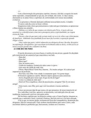 * *
Com a disseminação dos princípios espíritas, temores e dúvidas a respeito da morte
serão superados, compreendendo-se que ela, em verdade, não existe. A vida é eterna,
alternando-se no plano físico e espiritual, de conformidade com nossas necessidades
evolutivas.
E se quisermos a fórmula ideal para enfrentar nossa própria morte, é simples:
Vivamos cada dia como se fosse o último.
Imaginemos todo o bem que praticaríamos e todo mal que evitaríamos, se aprouvesse
a Deus chamar-nos amanhã...
- Habitue-se à idéia de que estamos em trânsito pela Terra. A morte não nos
assustará se a identificarmos como mero passaporte para a espiritualidade, na viagem
eterna da Vida.
- Encare o fato de que mais cedo ou mais tarde ver-se-á às voltas com o falecimento
de familiares. Admitindo essa fatalidade ficará mais fácil aceitar a separação quando
chegar a hora.
- Ante o afeto que parte, cultive submissão aos desígnios divinos. Revolta, desespero,
inconformação, desequilíbrio, que exacerbam terrivelmente todas as dores, só têm acesso ao
nosso coração quando não confiamos em Deus.
A COR DO MUNDO
O ancião descansava em tosco banco, à sombra de uma árvore, quando foi abordado
pelo motorista de um automóvel que estacionou a seu lado:
- Bom dia!
- Bom dia!
- Mora aqui?
- Sim, há muitos anos...
- Venho de mudança. Gostaria de saber como é o povo.
- Fale antes da cidade de onde vem.
- Ótima. Maravilhosa! Gente boa, fraterna... Fiz muitos amigos. Só a deixei por
imperativos da profissão.
- Pois bem, meu filho. Esta cidade é exatamente igual. Vai gostar daqui.
O forasteiro agradeceu e partiu. Minutos depois apareceu outro motorista:
- Estou chegando para morar aqui. O que me diz do lugar?
- Como é a cidade de onde saiu?
- Horrível! Povo orgulhoso, cheio de preconceitos, arrogante! Não fiz um único
amigo!
- Sinto muito, meu filho, pois aqui você encontrará o mesmo ambiente...
* * *
Vemos nas pessoas algo do que somos, do que pensamos, de nossa maneira de ser.
Se o indivíduo é nervoso, agressivo ou pessimista, verá tudo pela ótica de suas
tendências, imaginando conviver com gente assim.
Há iniciantes espíritas que, no primeiro contato com o Centro Espírita, integram-se,
sentindo que o ambiente é bom, o pessoal é fraterno, fácil de conviver e de fazer amizade.
E há os que, no mesmo grupo, reclamam de frieza dos companheiros, desatenção dos
dirigentes, falta de comunicação. Estes acabam transferindorse para outro Centro, onde
encontram idênticos problemas que, basicamente, residem em si mesmos.
 