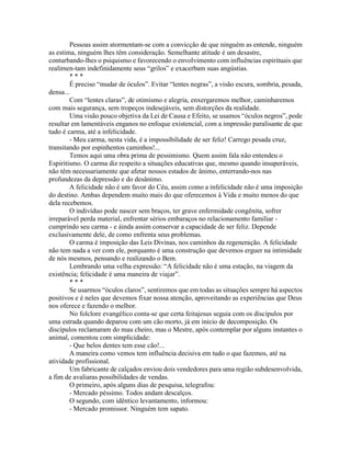 Pessoas assim atormentam-se com a convicção de que ninguém as entende, ninguém
as estima, ninguém lhes têm consideração. Semelhante atitude é um desastre,
conturbando-lhes o psiquismo e favorecendo o envolvimento com influências espirituais que
realimen-tam indefinidamente seus “grilos” e exacerbam suas angústias.
* * *
É preciso “mudar de óculos”. Evitar “lentes negras”, a visão escura, sombria, pesada,
densa...
Com “lentes claras”, de otimismo e alegria, enxergaremos melhor, caminharemos
com mais segurança, sem tropeços indesejáveis, sem distorções da realidade.
Uma visão pouco objetiva da Lei de Causa e Efeito, se usamos “óculos negros”, pode
resultar em lamentáveis enganos no enfoque existencial, com a impressão paralisante de que
tudo é carma, até a infelicidade.
- Meu carma, nesta vida, é a impossibilidade de ser feliz! Carrego pesada cruz,
transitando por espinhentos caminhos!...
Temos aqui uma obra prima de pessimismo. Quem assim fala não entendeu o
Espiritismo. O carma diz respeito a situações educativas que, mesmo quando insuperáveis,
não têm necessariamente que afetar nossos estados de ânimo, enterrando-nos nas
profundezas da depressão e do desânimo.
A felicidade não é um favor do Céu, assim como a infelicidade não é uma imposição
do destino. Ambas dependem muito mais do que oferecemos à Vida e muito menos do que
dela recebemos.
O indivíduo pode nascer sem braços, ter grave enfermidade congênita, sofrer
irreparável perda material, enfrentar sérios embaraços no relacionamento familiar -
cumprindo seu carma - e áinda assim conservar a capacidade de ser feliz. Depende
exclusivamente dele, de como enfrenta seus problemas.
O carma é imposição das Leis Divinas, nos caminhos da regeneração. A felicidade
não tem nada a ver com ele, porquanto é uma construção que devemos erguer na intimidade
de nós mesmos, pensando e realizando o Bem.
Lembrando uma velha expressão: “A felicidade não é uma estação, na viagem da
existência; felicidade é uma maneira de viajar”.
* * *
Se usarmos “óculos claros”, sentiremos que em todas as situações sempre há aspectos
positivos e é neles que devemos fixar nossa atenção, aproveitando as experiências que Deus
nos oferece e fazendo o melhor.
No folclore evangélico conta-se que certa feitajesus seguia com os discípulos por
uma estrada quando deparou com um cão morto, já em início de decomposição. Os
discípulos reclamaram do mau cheiro, mas o Mestre, após contemplar por alguns instantes o
animal, comentou com simplicidade:
- Que belos dentes tem esse cão!...
A maneira como vemos tem influência decisiva em tudo o que fazemos, até na
atividade profissional.
Um fabricante de calçados enviou dois vendedores para uma região subdesenvolvida,
a fim de avaliaras possibilidades de vendas.
O primeiro, após alguns dias de pesquisa, telegrafou:
- Mercado péssimo. Todos andam descalços.
O segundo, com idêntico levantamento, informou:
- Mercado promissor. Ninguém tem sapato.
 