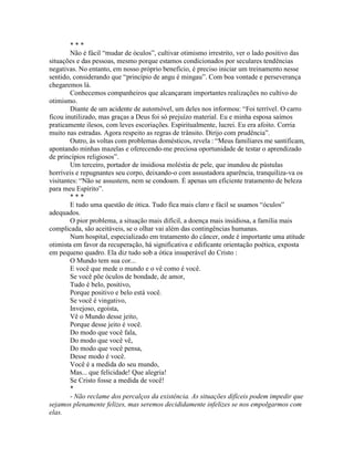 * * *
Não é fácil “mudar de óculos”, cultivar otimismo irrestrito, ver o lado positivo das
situações e das pessoas, mesmo porque estamos condicionados por seculares tendências
negativas. No entanto, em nosso próprio benefício, é preciso iniciar um treinamento nesse
sentido, considerando que “princípio de angu é mingau”. Com boa vontade e perseverança
chegaremos lá.
Conhecemos companheiros que alcançaram importantes realizações no cultivo do
otimismo.
Diante de um acidente de automóvel, um deles nos informou: “Foi terrível. O carro
ficou inutilizado, mas graças a Deus foi só prejuízo material. Eu e minha esposa saímos
praticamente ilesos, com leves escoriações. Espiritualmente, lucrei. Eu era afoito. Corria
muito nas estradas. Agora respeito as regras de trânsito. Dirijo com prudência”.
Outro, às voltas com problemas domésticos, revela : “Meus familiares me santificam,
apontando minhas mazelas e oferecendo-me preciosa oportunidade de testar o aprendizado
de princípios religiosos”.
Um terceiro, portador de insidiosa moléstia de pele, que inundou de pústulas
horríveis e repugnantes seu corpo, deixando-o com assustadora aparência, tranquiliza-va os
visitantes: “Não se assustem, nem se condoam. É apenas um eficiente tratamento de beleza
para meu Espírito”.
* * *
E tudo uma questão de ótica. Tudo fica mais claro e fácil se usamos “óculos'’
adequados.
O pior problema, a situação mais difícil, a doença mais insidiosa, a família mais
complicada, são aceitáveis, se o olhar vai além das contingências humanas.
Num hospital, especializado em tratamento do câncer, onde é importante uma atitude
otimista em favor da recuperação, há significativa e edificante orientação poética, exposta
em pequeno quadro. Ela diz tudo sob a ótica insuperável do Cristo :
O Mundo tem sua cor...
E você que mede o mundo e o vê como é você.
Se você põe óculos de bondade, de amor,
Tudo é belo, positivo,
Porque positivo e belo está você.
Se você é vingativo,
Invejoso, egoísta,
Vê o Mundo desse jeito,
Porque desse jeito é você.
Do modo que você fala,
Do modo que você vê,
Do modo que você pensa,
Desse modo é você.
Você é a medida do seu mundo,
Mas... que felicidade! Que alegria!
Se Cristo fosse a medida de você!
*
- Não reclame dos percalços da existência. As situações difíceis podem impedir que
sejamos plenamente felizes, mas seremos decididamente infelizes se nos empolgarmos com
elas.
 