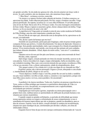 um grande carvalho. Se ela ainda me quisesse de volta, deveria amarrar um lenço verde à
árvore. Se, pelo contrário, não me desejasse mais, não amarrasse lenço algum.
“- Meu Deus! - exclamou a jovem, comovida.
“As moças e os rapazes ficaram todos sabendo da história. O ônibus começou a se
aproximar da cidade. Todos olhavam pela janela. Por fim, surgiu o frondoso carvalho. Vingo
parecia petrificado. De repente, levantou-se e os seus olhos brilharam. O carvalho parecia
uma árvore de Natal. Havia nele 20 ou 30 lenços verdes. Era uma mensagem extraordinária
de boas vindas. Moças e rapazes se puseram a gritar, chorar e dançar dentro do ônibus. Vingo
desceu e se foi ao encontro do amor e da vida”.
A experiência de Vingo pode ser tomada à conta de uma versão moderna da Parábola
do Filho Pródigo, uma das mais importantes contadas por Jesus.
Ela nos fala de um rapaz que, aborrecido com as disciplinas do lar, aproximou-se de
seu pai, reivindicando:
“Pai, dá-me a parte da herança que me toca”.
Atendido em sua pretensão, partiu para país longínquo, onde em pouco tempo gastou
a pequena fortuna que portava, vivendo dissolutamente. Era época de depressão. Grassava o
desemprego. Sem grandes oportunidades, tudo o que conseguiu foi a função de guardador de
porcos. Vivia miseravelmente, mal nutrido, com inveja até dos animais sob seus cuidados,
que tinham alimento abundante. Afinal, depois de muito sofrer, “caiu em si” e considerou,
intimamente:
“Quantos servos de meu pai têm pão com fartura e eu aqui estou morrendo de fome”.
Decidiu, então, regressar.
Após longa viagem, coração pulsando em ritmo de emoção incontida, acercou-se da
casa paterna. Estava irreconhecível, magro, roupas esfarrapadas, barba em desalinho, sujo -
um verdadeiro mendigo. Mas o pai, com a secreta intuição dos que amam, reconheceu o filho
e foi ao seu encontro. Este, a chorar copiosamente, ralado de arrependimento, disse:
“Pai, pequei contra o Céu e diante de ti; já não sou digno de ser chamado teu filho”.
O genitor, porém, não o deixou prosseguir. Ergueu o jovem, abraçando-o com efusão
e, transbordando de júbilo, dirigiu-se aos servos:
“Trazei depressa a melhor roupa e vesti-lha; ponde-lhe um anel no dedo e sandálias
nos pés; trazei também o novilho cevado, matai-o, comamos e nos regozijemos, porque este
meu filho estava morto e reviveu, estava perdido e foi encontrado”.
* * *
A parábola é de clareza meridiana. Todos nós, Espíritos em penosas experiências na
Terra, somos os filhos pródigos que tomamos os patrimônios abençoados da Vida e os
dilapidamos no vício, nas paixões, no comprometimento com a superficialidade,
enveredando por tortuosos caminhos.
Empolgados por motivações egoístas, inspirados na eterna preocupação com o
próprio bem-estar, malbara-tamos as oportunidades de edificação da jornada humana e nos
situamos por eternos insatisfeitos.
E quando surgem as grandes atribulações, os períodos de dificuldade que testam
nossas aquisições morais ou exigem a reformulação de nosso comportamento, ei-nos à
semelhança do homem imprevidente que não se preparou, quando na abundância, para os
dias de escassez. Espírito vazio de ideais, coração atrelado às sombras da inconformação,
situamo-nos quais mendigos de paz, atormentados por dúvidas e aflições, em clima de
infelicidade crônica.
Enquanto houver fome de paz em nós é porque continuamos distanciados da “casa de
 